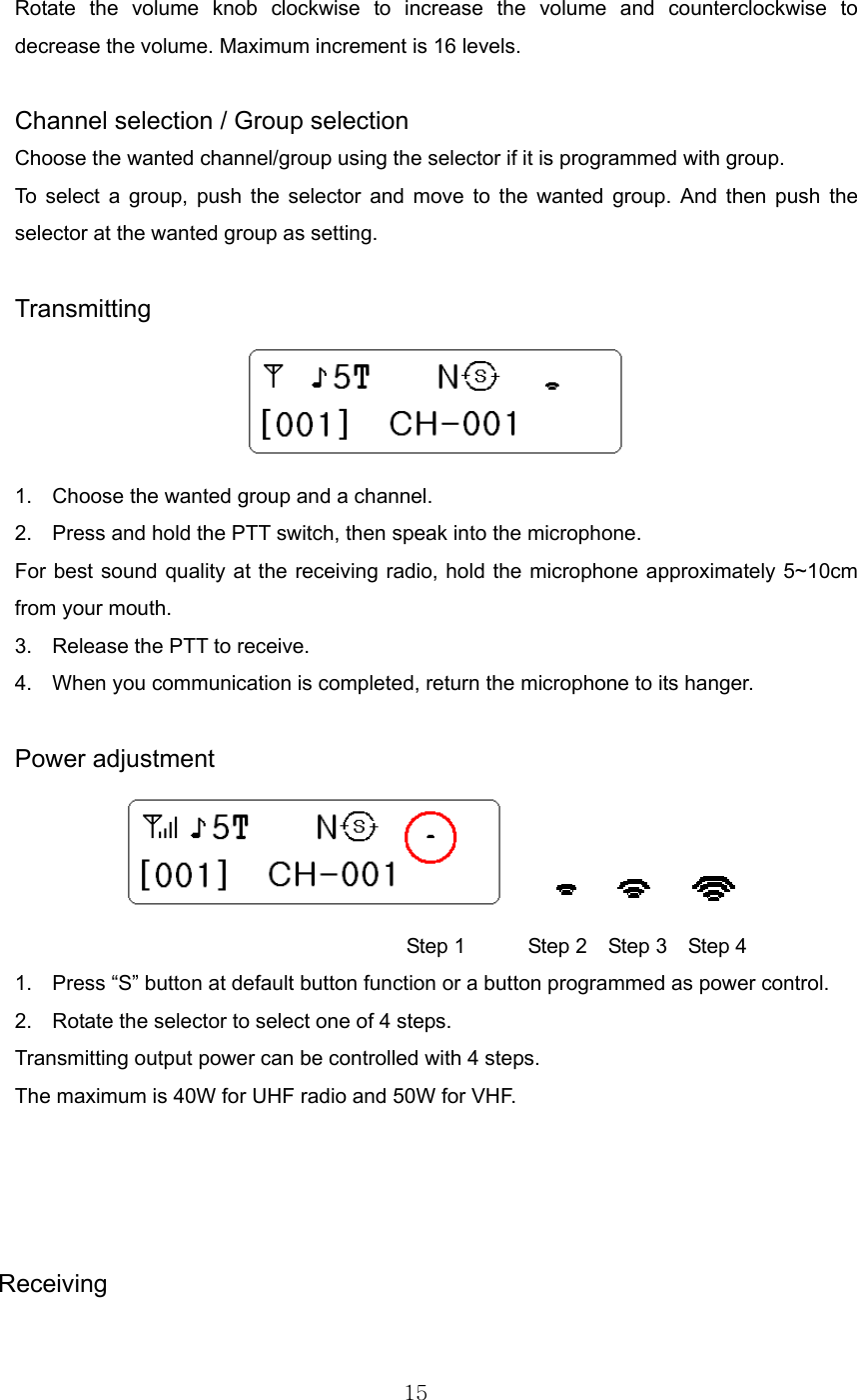 15  Rotate the volume knob clockwise to increase the volume and counterclockwise to decrease the volume. Maximum increment is 16 levels.  Channel selection / Group selection Choose the wanted channel/group using the selector if it is programmed with group. To select a group, push the selector and move to the wanted group. And then push the selector at the wanted group as setting.    Transmitting  1.  Choose the wanted group and a channel. 2.  Press and hold the PTT switch, then speak into the microphone. For best sound quality at the receiving radio, hold the microphone approximately 5~10cm from your mouth. 3.  Release the PTT to receive. 4.  When you communication is completed, return the microphone to its hanger.  Power adjustment                                  Step 1      Step 2  Step 3  Step 4 1.  Press “S” button at default button function or a button programmed as power control.   2.  Rotate the selector to select one of 4 steps.         Transmitting output power can be controlled with 4 steps.   The maximum is 40W for UHF radio and 50W for VHF.         Receiving  