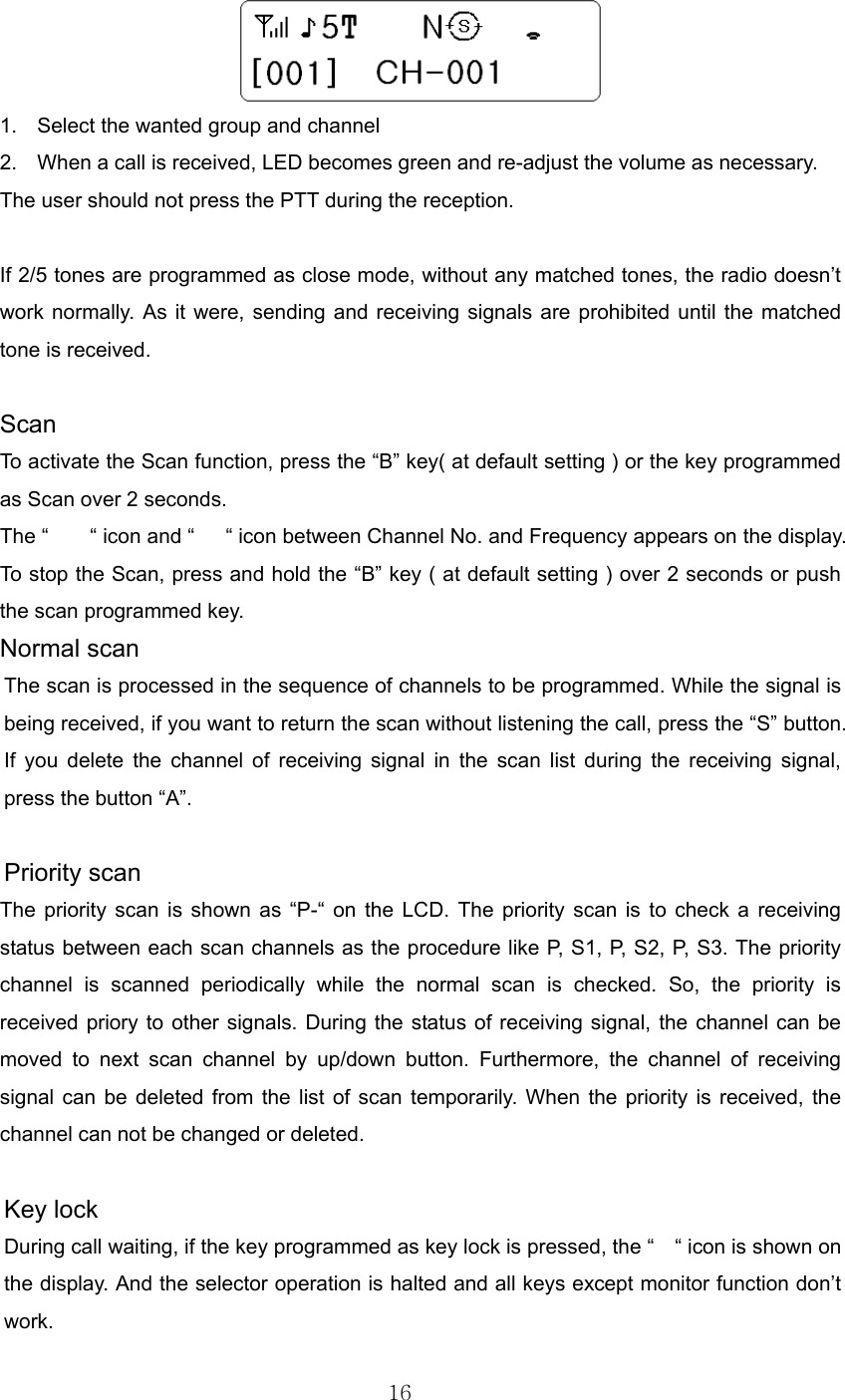 16   1.  Select the wanted group and channel 2.  When a call is received, LED becomes green and re-adjust the volume as necessary.   The user should not press the PTT during the reception.   If 2/5 tones are programmed as close mode, without any matched tones, the radio doesn’t work normally. As it were, sending and receiving signals are prohibited until the matched tone is received.  Scan To activate the Scan function, press the “B” key( at default setting ) or the key programmed as Scan over 2 seconds. The “    “ icon and “   “ icon between Channel No. and Frequency appears on the display.   To stop the Scan, press and hold the “B” key ( at default setting ) over 2 seconds or push the scan programmed key.   Normal scan The scan is processed in the sequence of channels to be programmed. While the signal is being received, if you want to return the scan without listening the call, press the “S” button. If you delete the channel of receiving signal in the scan list during the receiving signal, press the button “A”.        Priority scan The priority scan is shown as “P-“ on the LCD. The priority scan is to check a receiving status between each scan channels as the procedure like P, S1, P, S2, P, S3. The priority channel is scanned periodically while the normal scan is checked. So, the priority is received priory to other signals. During the status of receiving signal, the channel can be moved to next scan channel by up/down button. Furthermore, the channel of receiving signal can be deleted from the list of scan temporarily. When the priority is received, the channel can not be changed or deleted.         Key lock During call waiting, if the key programmed as key lock is pressed, the “    “ icon is shown on the display. And the selector operation is halted and all keys except monitor function don’t work.   