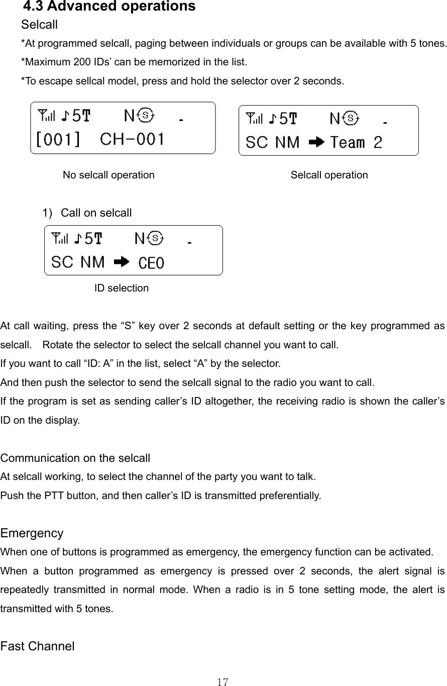 17   4.3 Advanced operations Selcall *At programmed selcall, paging between individuals or groups can be available with 5 tones. *Maximum 200 IDs’ can be memorized in the list.   *To escape sellcal model, press and hold the selector over 2 seconds.                 No selcall operation                          Selcall operation  1)  Call on selcall            ID selection  At call waiting, press the “S” key over 2 seconds at default setting or the key programmed as selcall.    Rotate the selector to select the selcall channel you want to call. If you want to call “ID: A” in the list, select “A” by the selector.   And then push the selector to send the selcall signal to the radio you want to call. If the program is set as sending caller’s ID altogether, the receiving radio is shown the caller’s ID on the display.  Communication on the selcall   At selcall working, to select the channel of the party you want to talk. Push the PTT button, and then caller’s ID is transmitted preferentially.  Emergency When one of buttons is programmed as emergency, the emergency function can be activated. When a button programmed as emergency is pressed over 2 seconds, the alert signal is repeatedly transmitted in normal mode. When a radio is in 5 tone setting mode, the alert is transmitted with 5 tones.    Fast Channel 