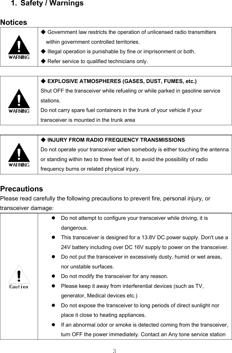 3   1. Safety / Warnings  Notices   ◆ Government law restricts the operation of unlicensed radio transmitters within government controlled territories. ◆ Illegal operation is punishable by fine or imprisonment or both. ◆ Refer service to qualified technicians only.   ◆ EXPLOSIVE ATMOSPHERES (GASES, DUST, FUMES, etc.) Shut OFF the transceiver while refueling or while parked in gasoline service stations.  Do not carry spare fuel containers in the trunk of your vehicle if your transceiver is mounted in the trunk area   ◆ INJURY FROM RADIO FREQUENCY TRANSMISSIONS Do not operate your transceiver when somebody is either touching the antenna or standing within two to three feet of it, to avoid the possibility of radio frequency burns or related physical injury.  Precautions Please read carefully the following precautions to prevent fire, personal injury, or transceiver damage:    Do not attempt to configure your transceiver while driving, it is dangerous.   This transceiver is designed for a 13.8V DC power supply. Don&apos;t use a 24V battery including over DC 16V supply to power on the transceiver.  Do not put the transceiver in excessively dusty, humid or wet areas, nor unstable surfaces.   Do not modify the transceiver for any reason.   Please keep it away from interferential devices (such as TV, generator, Medical devices etc.)   Do not expose the transceiver to long periods of direct sunlight nor place it close to heating appliances.   If an abnormal odor or smoke is detected coming from the transceiver, turn OFF the power immediately. Contact an Any tone service station 
