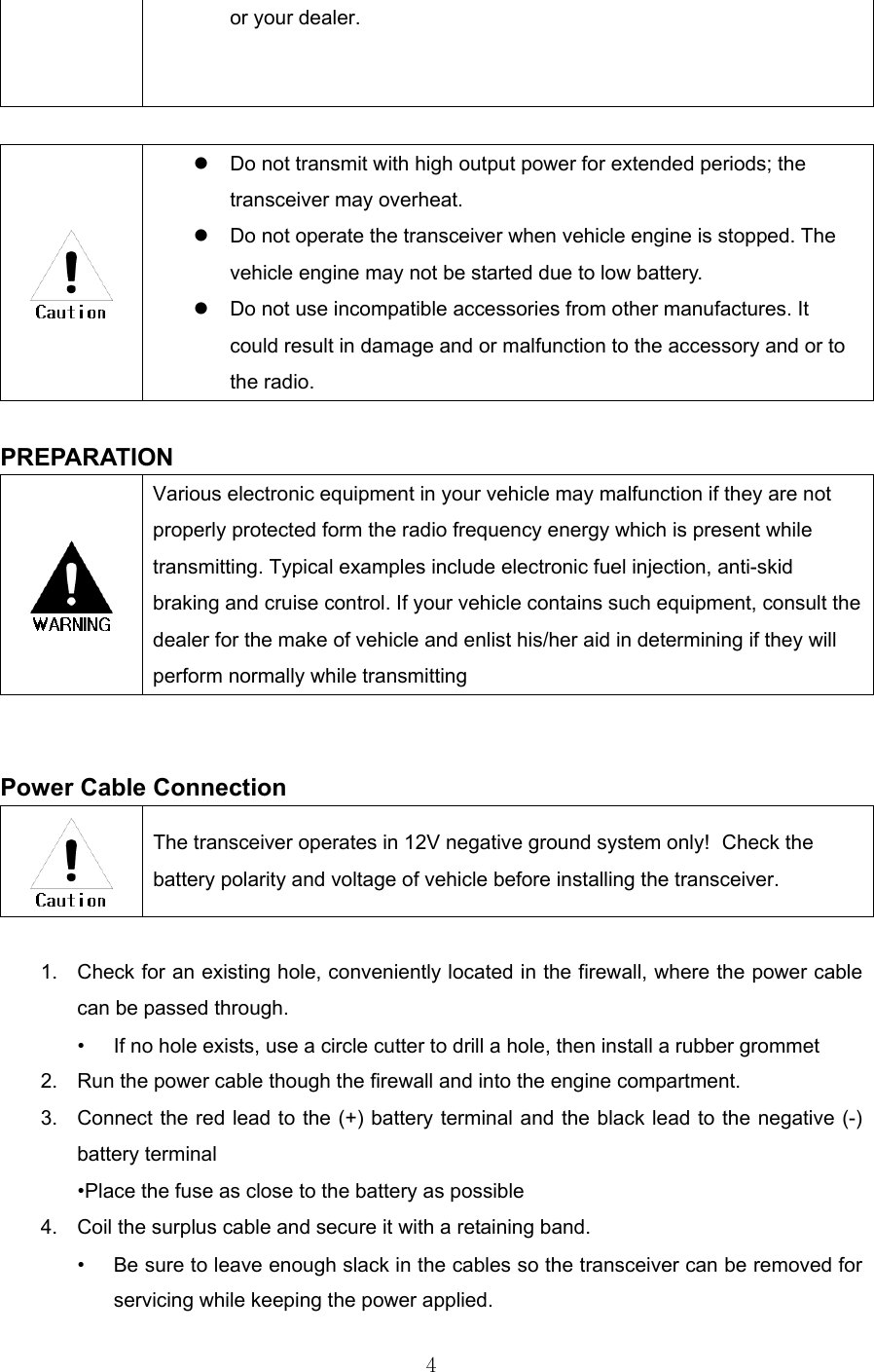 4  or your dealer.     Do not transmit with high output power for extended periods; the transceiver may overheat.   Do not operate the transceiver when vehicle engine is stopped. The vehicle engine may not be started due to low battery.   Do not use incompatible accessories from other manufactures. It could result in damage and or malfunction to the accessory and or to the radio.  PREPARATION  Various electronic equipment in your vehicle may malfunction if they are not properly protected form the radio frequency energy which is present while transmitting. Typical examples include electronic fuel injection, anti-skid braking and cruise control. If your vehicle contains such equipment, consult the dealer for the make of vehicle and enlist his/her aid in determining if they will perform normally while transmitting   Power Cable Connection  The transceiver operates in 12V negative ground system only!  Check the battery polarity and voltage of vehicle before installing the transceiver.  1.  Check for an existing hole, conveniently located in the firewall, where the power cable can be passed through. •  If no hole exists, use a circle cutter to drill a hole, then install a rubber grommet 2.  Run the power cable though the firewall and into the engine compartment. 3.  Connect the red lead to the (+) battery terminal and the black lead to the negative (-) battery terminal •Place the fuse as close to the battery as possible 4.  Coil the surplus cable and secure it with a retaining band. •  Be sure to leave enough slack in the cables so the transceiver can be removed for servicing while keeping the power applied. 