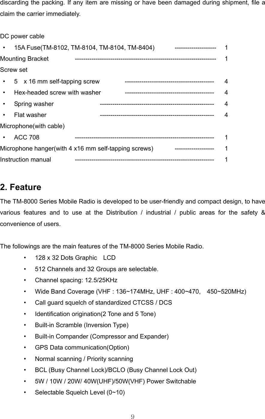 9  discarding the packing. If any item are missing or have been damaged during shipment, file a claim the carrier immediately.  DC power cable • 15A Fuse(TM-8102, TM-8104, TM-8104, TM-8404) -------------------- 1 Mounting Bracket    -------------------------------------------------------------------- 1 Screw set • 5    x 16 mm self-tapping screw   ------------------------------------------- 4 • Hex-headed screw with washer  -------------------------------------------  4 • Spring washer    -------------------------------------------------------  4 • Flat washer   ------------------------------------------------------- 4 Microphone(with cable) • ACC 708   ------------------------------------------------------------------- 1 Microphone hanger(with 4 x16 mm self-tapping screws)  ------------------- 1 Instruction manual  ------------------------------------------------------------------- 1  2. Feature The TM-8000 Series Mobile Radio is developed to be user-friendly and compact design, to have various features and to use at the Distribution / industrial / public areas for the safety &amp; convenience of users.  The followings are the main features of the TM-8000 Series Mobile Radio.   •  128 x 32 Dots Graphic    LCD •  512 Channels and 32 Groups are selectable. •  Channel spacing: 12.5/25KHz •  Wide Band Coverage (VHF : 136~174MHz, UHF : 400~470,    450~520MHz) •  Call guard squelch of standardized CTCSS / DCS •  Identification origination(2 Tone and 5 Tone)  •  Built-in Scramble (Inversion Type)  •  Built-in Compander (Compressor and Expander)  •  GPS Data communication(Option)   •  Normal scanning / Priority scanning •  BCL (Busy Channel Lock)/BCLO (Busy Channel Lock Out)   •  5W / 10W / 20W/ 40W(UHF)/50W(VHF) Power Switchable   •  Selectable Squelch Level (0~10)   
