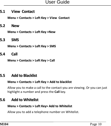 User Guide M104Page10 55..11  VViieewwCCoonnttaaccttMMeennuu>>CCoonnttaaccttss>>LLeeffttKKeeyy>>VViieewwCCoonnttaacctt55..22  NNeewwMMeennuu>>CCoonnttaaccttss>>LLeeffttKKeeyy>>NNeeww55..33  SSMMSSMMeennuu>>CCoonnttaaccttss>>LLeeffttKKeeyy>>SSMMSS55..44  CCaallllMMeennuu>>CCoonnttaaccttss>>LLeeffttKKeeyy>>CCaallll 55..55  AAddddttooBBllaacckklliissttMMeennuu>>CCoonnttaaccttss>>LLeeffttKKeeyy>>AAddddttoobbllaacckklliissttAllowyoutomakeacalltothecontactyouareviewing.OryoucanjusthighlightanumberandpresstheCallkey.55..66  AAddddttooWWhhiitteelliissttMMeennuu>>CCoonnttaaccttss>>LLeeffttKKeeyy>>AAddddttooWWhhiitteelliissttAllowyoutoaddatelephonenumberonWhitelist.