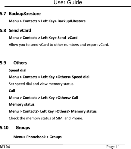 User Guide M104Page11 55..77  BBaacckkuupp&amp;&amp;rreessttoorreeMMeennuu>>CCoonnttaaccttss>>LLeeffttKKeeyy>>BBaacckkuupp&amp;&amp;RReessttoorree55..88  SSeennddvvCCaarrddMMeennuu>>CCoonnttaaccttss>>LLeeffttKKeeyy>>SSeennddvvCCaarrddAAlllloowwyyoouuttoosseennddvvCCaarrddttooootthheerrnnuummbbeerrssaannddeexxppoorrttvvCCaarrdd.. 55..99  OOtthheerrssSSppeeeeddddiiaallMMeennuu>>CCoonnttaaccttss>>LLeeffttKKeeyy>>OOtthheerrss>>SSppeeeeddddiiaallSSeettssppeeeeddddiiaallaannddvviieewwmmeemmoorryyssttaattuuss..CCaallllMMeennuu>>CCoonnttaaccttss>>LLeeffttKKeeyy>>OOtthheerrss>>CCaallllMMeemmoorryyssttaattuussMMeennuu>>CCoonnttaaccttss>>LLeeffttKKeeyy>>OOtthheerrss>>MMeemmoorryyssttaattuussCheckthememorystatusofSIM,andPhone.55..1100  GGrroouuppssMenu>Phonebook>Groups