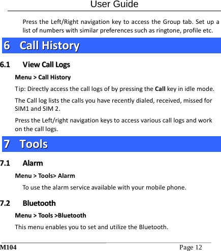 User Guide M104Page12 PresstheLeft/RightnavigationkeytoaccesstheGrouptab.Setupalistofnumberswithsimilarpreferencessuchasringtone,profileetc.66  CCaallllHHiissttoorryy66..11  VViieewwCCaallllLLooggssMMeennuu>>CCaallllHHiissttoorryyTip:DirectlyaccessthecalllogsofbypressingtheCallkeyinidlemode.TheCalllogliststhecallsyouhaverecentlydialed,received,missedforSIM1andSIM2.PresstheLeft/rightnavigationkeystoaccessvariouscalllogsandworkonthecalllogs.77  TToooollss77..11  AAllaarrmmMenu>Tools>AlarmTousethealarmserviceavailablewithyourmobilephone.77..22  BBlluueettooootthhMMeennuu>>TToooollss>>BBlluueettooootthhThismenuenablesyoutosetandutilizetheBluetooth.