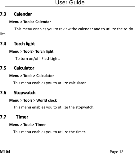 User Guide M104Page13 77..33  CCaalleennddaarrMenu>Tools>CalendarThismenuenablesyoutoreviewthecalendarandtoutilizetheto‐dolist.77..44  TToorrcchhlliigghhttMenu>Tools>Torch lightToturnon/offFlashLight.77..55  CCaallccuullaattoorrMenu>Tools>CalculatorThismenuenablesyoutoutilizecalculator.77..66  SSttooppwwaattcchhMenu>Tools>WorldclockThismenuenablesyoutoutilizethestopwatch.77..77  TTiimmeerrMenu>Tools>TimerThismenuenablesyoutoutilizethetimer. 