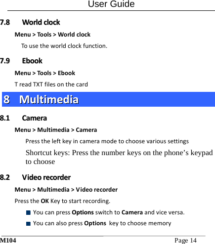 User Guide M104Page14 77..88  WWoorrllddcclloocckkMenu>Tools>WorldclockTousetheworldclockfunction.77..99  EEbbooookkMenu>Tools>EbookTreadTXTfilesonthecard88  MMuullttiimmeeddiiaa88..11  CCaammeerraaMenu>Multimedia>CameraPresstheleftkeyincameramodetochoosevarioussettingsShortcut keys: Press the number keys on the phone&rsquo;s keypad to choose 88..22  VViiddeeoorreeccoorrddeerrMenu>Multimedia>VideorecorderPresstheOKKeytostartrecording. YoucanpressOOppttiioonnssswitchtoCameraandviceversa. YoucanalsopressOptionskeytochoosememory