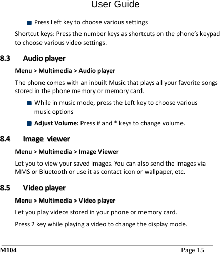 User Guide M104Page15  PressLeftkeytochoosevarioussettingsShortcutkeys:Pressthenumberkeysasshortcutsonthephone&rsquo;skeypadtochoosevariousvideosettings.88..33  AAuuddiiooppllaayyeerrMenu>Multimedia>AudioplayerThephonecomeswithaninbuiltMusicthatplaysallyourfavoritesongsstoredinthephonememoryormemorycard. Whileinmusicmode,presstheLeftkeytochoosevariousmusicoptions AdjustVolume:Press#and*keystochangevolume.88..44  IImmaaggeevviieewweerrMenu>Multimedia>ImageViewerLetyoutoviewyoursavedimages.YoucanalsosendtheimagesviaMMSorBluetoothoruseitascontacticonorwallpaper,etc.88..55  VViiddeeooppllaayyeerrMMeennuu>>MMuullttiimmeeddiiaa>>VViiddeeooppllaayyeerrLetyouplayvideosstoredinyourphoneormemorycard.Press2keywhileplayingavideotochangethedisplaymode.