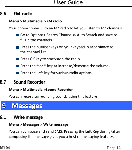 User Guide M104Page16 88..66  FFMMrraaddiiooMMeennuu>>MMuullttiimmeeddiiaa>>FFMMrraaddiiooYourphonecomeswithanFMradiotoletyoulistentoFMchannels. GotoOptions>SearchChannels>AutoSearchandsavetofillupthechannels. Pressthenumberkeysonyourkeypadinaccordancetothechannellist. PressOKkeytostart/stoptheradio. Pressthe#or*keytoincrease/decreasethevolume. PresstheLeftkeyforvariousradiooptions.88..77  SSoouunnddRReeccoorrddeerrMMeennuu>>MMuullttiimmeeddiiaa>>SSoouunnddRReeccoorrddeerrYoucanrecordsurroundingsoundsusingthisfeature99  MMeessssaaggeess99..11  WWrriitteemmeessssaaggeeMMeennuu>>MMeessssaaggeess>>WWrriitteemmeessssaaggeeYoucancomposeandsendSMS.PressingtheLLeeffttKKeeyyduring/aftercomposingthemessagegivesyouahostofmessagingfeatures..