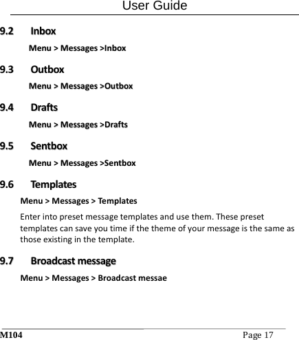 User Guide M104Page17 99..22  IInnbbooxxMMeennuu>>MMeessssaaggeess>>IInnbbooxx99..33  OOuuttbbooxxMMeennuu>>MMeessssaaggeess>>OOuuttbbooxx99..44  DDrraaffttssMMeennuu>>MMeessssaaggeess>>DDrraaffttss99..55  SSeennttbbooxxMMeennuu>>MMeessssaaggeess>>SSeennttbbooxx99..66  TTeemmppllaatteessMenu>Messages>Templ atesEnterintopresetmessagetemplatesandusethem.Thesepresettemplatescansaveyoutimeifthethemeofyourmessageisthesameasthoseexistinginthetemplate.99..77  BBrrooaaddccaassttmmeessssaaggeeMenu>Messages>Broadcastmessae