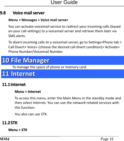 User Guide M104Page18 99..88  VVooiicceemmaaiillsseerrvveerrMenu>Messages>VoicemailserverYoucanactivatevoicemailservicetoredirectyourincomingcalls(basedonyourcallsettings)toavoicemailserverandretrievethemlaterviaSMSalerts.Todivertincomingcallstoavoicemailserver,gotoSettings>Phonetab>CallDivert>Voice>(choosethedesiredcalldivertcondition)>Activate>PhoneNumber/VoicemailNumber.1100  FFiilleeMMaannaaggeerrTomanagethespaceofphoneormemorycard.1111  IInntteerrnneett1111..11  IInntteerrnneettMMeennuu>>IInntteerrnneettToaccessthismenu,entertheMainMenuinthestandbymodeandthenselectInternet.Youcanusethenetwork‐relatedserviceswiththisfunction.YoualsocanuseSTK.1111..22  SSTTKKMMeennuu>>SSTTKK