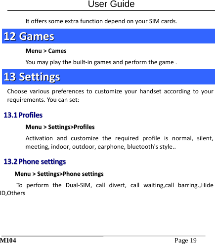 User Guide M104Page19 ItofferssomeextrafunctiondependonyourSIMcards.1122  GGaammeessMenu>CamesYoumayplaythebuilt‐ingamesandperformthegame.1133  SSeettttiinnggssChoosevariouspreferencestocustomizeyourhandsetaccordingtoyourrequirements.Youcanset:1133..11  PPrrooffiilleessMMeennuu>>SSeettttiinnggss>>PPrrooffiilleessActivationandcustomizetherequiredprofileisnormal,silent,meeting,indoor,outdoor,earphone,bluetooth'sstyle..1133..22  PPhhoonneesseettttiinnggssMMeennuu>>SSeettttiinnggss>>PPhhoonneesseettttiinnggssToperformtheDual‐SIM,calldivert,callwaiting,callbarring.,HideID,Others