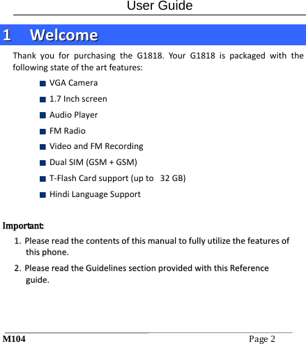 User Guide M104Page2 11  WWeellccoommeeThankyouforpurchasingtheG1818.YourG1818ispackagedwiththefollowingstateoftheartfeatures: VGACamera 1.7Inchscreen AudioPlayer FMRadio VideoandFMRecording DualSIM(GSM+GSM) T‐FlashCardsupport(upto32GB) HindiLanguageSupportIImmppoorrttaanntt::11..  PPlleeaasseerreeaaddtthheeccoonntteennttssoofftthhiissmmaannuuaallttooffuullllyyuuttiilliizzeetthheeffeeaattuurreessoofftthhiisspphhoonnee..22..  PPlleeaasseerreeaaddtthheeGGuuiiddeelliinneesssseeccttiioonnpprroovviiddeeddwwiitthhtthhiissRReeffeerreenncceegguuiiddee..