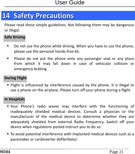 User Guide M104Page21 1144  SSaaffeettyyPPrreeccaauuttiioonnssPleasereadthesesimpleguidelines.Notfollowingthemmaybedangerousorillegal. Donotusethephonewhiledriving.Whenyouhavetousethephone,pleaseusethepersonalhands‐freekit. Pleasedonotputthephoneontoanypassengerseatoranyplacefromwhichitmayfalldownincaseofvehicularcollisionoremergencybraking. Flightisinfluencedbyinterferencecausedbythephone.Itisillegaltouseaphoneontheairplane.Pleaseturnoffyourphoneduringaflight. YourPhone&rsquo;sradiowavesmayinterferewiththefunctioningofinadequatelyshieldedmedicaldevices.ConsultaphysicianorthemanufacturerofthemedicaldevicetodeterminewhethertheyareadequatelyshieldedfromexternalRadioFrequency.Switchoffyourdevicewhenregulationspostedinstructyoutodoso. Toavoidpotentialinterferencewithimplantedmedicaldevicessuchasapacemakerorcardioverterdefibrillator:SSaaffeeDDrriivviinnggDDuurriinnggFFlliigghhttIInnHHoossppiittaallss