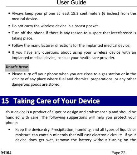 User Guide M104Page22  Alwayskeepyourphoneatleast15.3centimeters(6inches)fromthemedicaldevice. Donotcarrythewirelessdeviceinabreastpocket. Turnoffthephoneifthereisanyreasontosuspectthatinterferenceistakingplace. Followthemanufacturerdirectionsfortheimplantedmedicaldevice. Ifyouhaveanyquestionsaboutusingyourwirelessdevicewithanimplantedmedicaldevice,consultyourhealthcareprovider. Pleaseturnoffyourphonewhenyouareclosetoagasstationorinthevicinityofanyplacewherefuelandchemicalpreparations,oranyotherdangerousgoodsarestored.1155  TTaakkiinnggCCaarreeooffYYoouurrDDeevviicceeYourdeviceisaproductofsuperiordesignandcraftsmanshipandshouldbehandledwithcare:Thefollowingsuggestionswillhelpyouprotectyourphone: Keepthedevicedry.Precipitation,humidity,andalltypesofliquidsormoisturecancontainmineralsthatwillrustelectroniccircuits.Ifyourdevicedoesgetwet,removethebatterywithoutturningontheUUnnssaaffeeAArreeaass