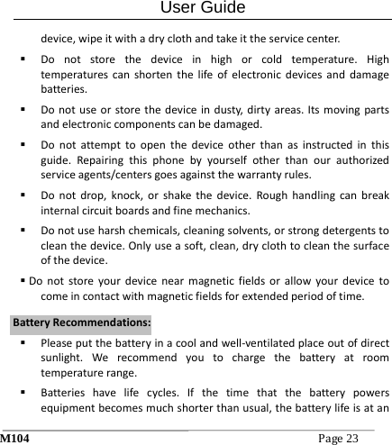 User Guide M104Page23 device,wipeitwithadryclothandtakeittheservicecenter. Donotstorethedeviceinhighorcoldtemperature.Hightemperaturescanshortenthelifeofelectronicdevicesanddamagebatteries. Donotuseorstorethedeviceindusty,dirtyareas.Itsmovingpartsandelectroniccomponentscanbedamaged. Donotattempttoopenthedeviceotherthanasinstructedinthisguide.Repairingthisphonebyyourselfotherthanourauthorizedserviceagents/centersgoesagainstthewarrantyrules. Donotdrop,knock,orshakethedevice.Roughhandlingcanbreakinternalcircuitboardsandfinemechanics. Donotuseharshchemicals,cleaningsolvents,orstrongdetergentstocleanthedevice.Onlyuseasoft,clean,dryclothtocleanthesurfaceofthedevice. Donotstoreyourdevicenearmagneticfieldsorallowyourdevicetocomeincontactwithmagneticfieldsforextendedperiodoftime. Pleaseputthebatteryinacoolandwell‐ventilatedplaceoutofdirectsunlight.Werecommendyoutochargethebatteryatroomtemperaturerange. Batterieshavelifecycles.Ifthetimethatthebatterypowersequipmentbecomesmuchshorterthanusual,thebatterylifeisatanBBaatttteerryyRReeccoommmmeennddaattiioonnss::