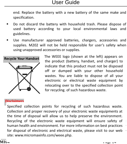 User Guide M104Page24 end.Replacethebatterywithanewbatteryofthesamemakeandspecification. Donotdiscardthebatterywithhouseholdtrash.Pleasedisposeofusedbatteryaccordingtoyourlocalenvironmentallawsandguidelines. Usemanufacturerapprovedbatteries,chargers,accessoriesandsupplies.M202willnotbeheldresponsibleforuser&rsquo;ssafetywhenusingunapprovedaccessoriesorsupplies.1. Thecolorsandspecificationsshown/mentionedintheusermanualmaydifferfromtheactualproduct.Imagesshownareforrepresentationpurposeonly.OtherproductlogosandcompanyRReeccyycclleeYYoouurrHHaannddsseettDDiissccllaaiimmeerrssTheWEEElogo(shownattheleft)appearsontheproduct(battery,handset,andcharger)toindicatethatthisproductmustnotbedisposedoffordumpedwithyourotherhouseholdwastes.Youareliabletodisposeofallyourelectronicorelectricalwasteequipmentbyrelocatingovertothespecifiedcollectionpointforrecycling.ofsuchhazardouswaste.Specifiedcollectionpointsforrecyclingofsuchhazardouswaste.Collectionandproperrecoveryofyourelectronicwasteequipmentsatthetimeofdisposalwillallowustohelppreservetheenvironment.Recyclingoftheelectronicwasteequipmentwillensuresafetyofhumanhealthandenvironment.Formoreinformationonbestpracticesfordisposalofelectronicandelectricalwaste,pleasevisittoourwebsite:www.micromaxinfo.com/weee.php.