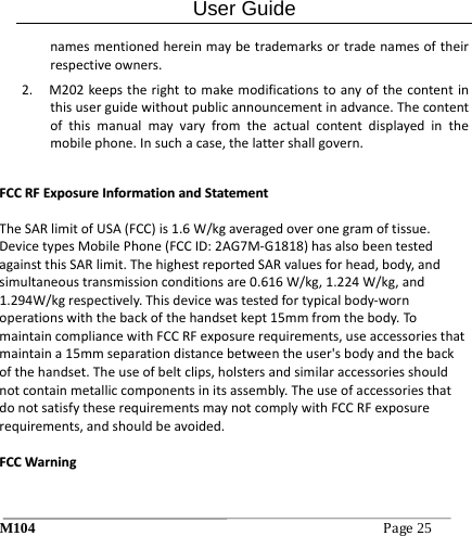 User Guide M104Page25 namesmentionedhereinmaybetrademarksortradenamesoftheirrespectiveowners.2. M202keepstherighttomakemodificationstoanyofthecontentinthisuserguidewithoutpublicannouncementinadvance.Thecontentofthismanualmayvaryfromtheactualcontentdisplayedinthemobilephone.Insuchacase,thelattershallgovern.FFCCCCRRFFEExxppoossuurreeIInnffoorrmmaattiioonnaannddSSttaatteemmeennttTheSARlimitofUSA(FCC)is1.6W/kgaveragedoveronegramoftissue.DevicetypesMobilePhone(FCCID:2AG7M‐G1818)hasalsobeentestedagainstthisSARlimit.ThehighestreportedSARvaluesforhead,body,andsimultaneoustransmissionconditionsare0.616W/kg,1.224W/kg,and1.294W/kgrespectively.Thisdevicewastestedfortypicalbody‐wornoperationswiththebackofthehandsetkept15mmfromthebody.TomaintaincompliancewithFCCRFexposurerequirements,useaccessoriesthatmaintaina15mmseparationdistancebetweentheuser'sbodyandthebackofthehandset.Theuseofbeltclips,holstersandsimilaraccessoriesshouldnotcontainmetalliccomponentsinitsassembly.TheuseofaccessoriesthatdonotsatisfytheserequirementsmaynotcomplywithFCCRFexposurerequirements,andshouldbeavoided.FFCCCCWWaarrnniinngg