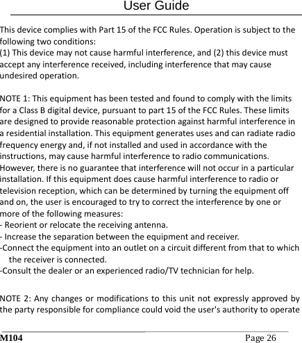 User Guide M104Page26 ThisdevicecomplieswithPart15oftheFCCRules.Operationissubjecttothefollowingtwoconditions:(1)Thisdevicemaynotcauseharmfulinterference,and(2)thisdevicemustacceptanyinterferencereceived,includinginterferencethatmaycauseundesiredoperation.NOTE1:ThisequipmenthasbeentestedandfoundtocomplywiththelimitsforaClassBdigitaldevice,pursuanttopart15oftheFCCRules.Theselimitsaredesignedtoprovidereasonableprotectionagainstharmfulinterferenceinaresidentialinstallation.Thisequipmentgeneratesusesandcanradiateradiofrequencyenergyand,ifnotinstalledandusedinaccordancewiththeinstructions,maycauseharmfulinterferencetoradiocommunications.However,thereisnoguaranteethatinterferencewillnotoccurinaparticularinstallation.Ifthisequipmentdoescauseharmfulinterferencetoradioortelevisionreception,whichcanbedeterminedbyturningtheequipmentoffandon,theuserisencouragedtotrytocorrecttheinterferencebyoneormoreofthefollowingmeasures:‐Reorientorrelocatethereceivingantenna.‐Increasetheseparationbetweentheequipmentandreceiver.‐Connecttheequipmentintoanoutletonacircuitdifferentfromthattowhichthereceiverisconnected.‐Consultthedealeroranexperiencedradio/TVtechnicianforhelp.NOTE2:Anychangesormodificationstothisunitnotexpresslyapprovedbythepartyresponsibleforcompliancecouldvoidtheuser'sauthoritytooperate