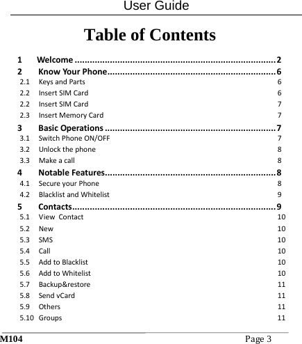 User Guide M104Page3 Table of Contents  1Welcome................................................................................22KnowYourPhone...................................................................62.1KeysandParts62.2InsertSIMCard62.2InsertSIMCard72.3InsertMemoryCard73BasicOperations....................................................................73.1SwitchPhoneON/OFF73.2Unlockthephone83.3Makeacall84NotableFeatures....................................................................84.1SecureyourPhone84.2BlacklistandWhitelist95Contacts.................................................................................95.1ViewContact105.2New105.3SMS105.4Call105.5AddtoBlacklist105.6AddtoWhitelist105.7Backup&amp;restore115.8SendvCard115.9Others115.10Groups11