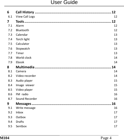 User Guide M104Page4 6CallHistory..........................................................................126.1ViewCallLogs127Tools....................................................................................127.1Alarm127.2Bluetooth127.3Calendar137.4Torchlight137.5Calculator137.6Stopwatch137.7Timer137.8Worldclock147.9Ebook148Multimedia..........................................................................148.1Camera148.2Videorecorder148.3Audioplayer158.4Imageviewer158.5Videoplayer158.6FMradio168.7SoundRecorder169Messages.............................................................................169.1Writemessage169.2Inbox179.3Outbox179.4Drafts179.5Sentbox17