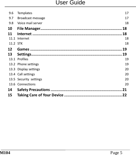 User Guide M104Page5 9.6Templates179.7Broadcastmessage179.8Voicemailserver1810FileManager........................................................................1811Internet...............................................................................1811.1Internet1811.2STK1812Games.................................................................................1913Settings................................................................................1913.1Profiles1913.2Phonesettings1913.3Displaysettings2013.4Callsettings2013.5Securitysettings2013.6Connections2014SafetyPrecautions...............................................................2115TakingCareofYourDevice...................................................22