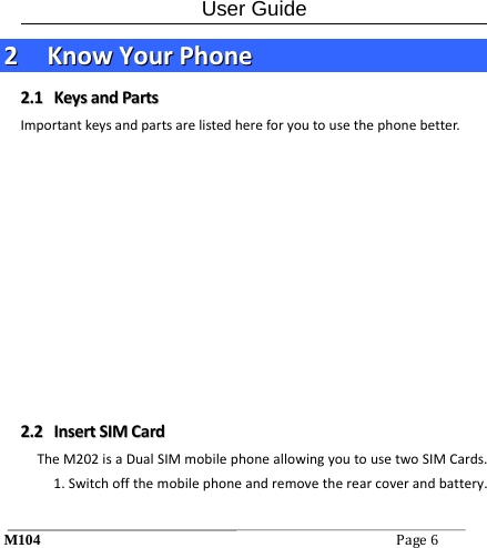 User Guide M104Page6 22  KKnnoowwYYoouurrPPhhoonnee22..11  KKeeyyssaannddPPaarrttssImportantkeysandpartsarelistedhereforyoutousethephonebetter. 22..22  IInnsseerrttSSIIMMCCaarrddTheM202isaDualSIMmobilephoneallowingyoutousetwoSIMCards. 1.Switchoffthemobilephoneandremovetherearcoverandbattery.
