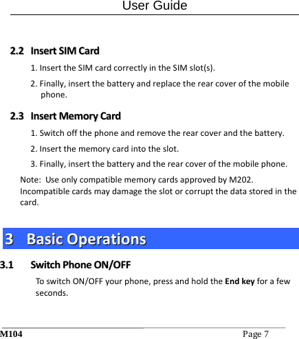 User Guide M104Page7 22..22  IInnsseerrttSSIIMMCCaarrdd1.InserttheSIMcardcorrectlyintheSIMslot(s).2.Finally,insertthebatteryandreplacetherearcoverofthemobilephone.22..33  IInnsseerrttMMeemmoorryyCCaarrdd1.Switchoffthephoneandremovetherearcoverandthebattery.2.Insertthememorycardintotheslot.3.Finally,insertthebatteryandtherearcoverofthemobilephone.Note:UseonlycompatiblememorycardsapprovedbyM202.Incompatiblecardsmaydamagetheslotorcorruptthedatastoredinthecard.33  BBaassiiccOOppeerraattiioonnss33..11  SSwwiittcchhPPhhoonneeOONN//OOFFFFToswitchON/OFFyourphone,pressandholdtheEndkeyforafewseconds.