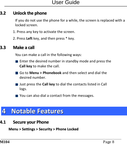 User Guide M104Page8 33..22  UUnnlloocckktthheepphhoonneeIfyoudonotusethephoneforawhile,thescreenisreplacedwithalockedscreen.1.Pressanykeytoactivatethescreen.2.PressLeftkey,andthenpress*key.33..33  MMaakkeeaaccaallllYoucanmakeacallinthefollowingways: EnterthedesirednumberinstandbymodeandpresstheCallkeytomakethecall. GotoMenu>Phonebookandthenselectanddialthedesirednumber. JustpresstheCallkeytodialthecontactslistedinCalllogs. Youcanalsodialacontactfromthemessages.44  NNoottaabblleeFFeeaattuurreess44..11  SSeeccuurreeyyoouurrPPhhoonneeMMeennuu>>SSeettttiinnggss>>SSeeccuurriittyy>>PPhhoonneeLLoocckkeedd