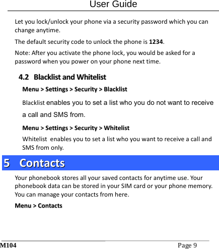 User Guide M104Page9 Letyoulock/unlockyourphoneviaasecuritypasswordwhichyoucanchangeanytime.Thedefaultsecuritycodetounlockthephoneis1234.Note:Afteryouactivatethephonelock,youwouldbeaskedforapasswordwhenyoupoweronyourphonenexttime.44..22  BBllaacckklliissttaannddWWhhiitteelliissttMMeennuu>>SSeettttiinnggss>>SSeeccuurriittyy>>BBllaacckklliissttBlacklistenables you to set a list who you do not want to receive a call and SMS from.MMeennuu>>SSeettttiinnggss>>SSeeccuurriittyy>>WWhhiitteelliissttWhitelistenablesyoutosetalistwhoyouwanttoreceiveacallandSMSfromonly.55  CCoonnttaaccttssYourphonebookstoresallyoursavedcontactsforanytimeuse.YourphonebookdatacanbestoredinyourSIMcardoryourphonememory.Youcanmanageyourcontactsfromhere.MMeennuu>>CCoonnttaaccttss