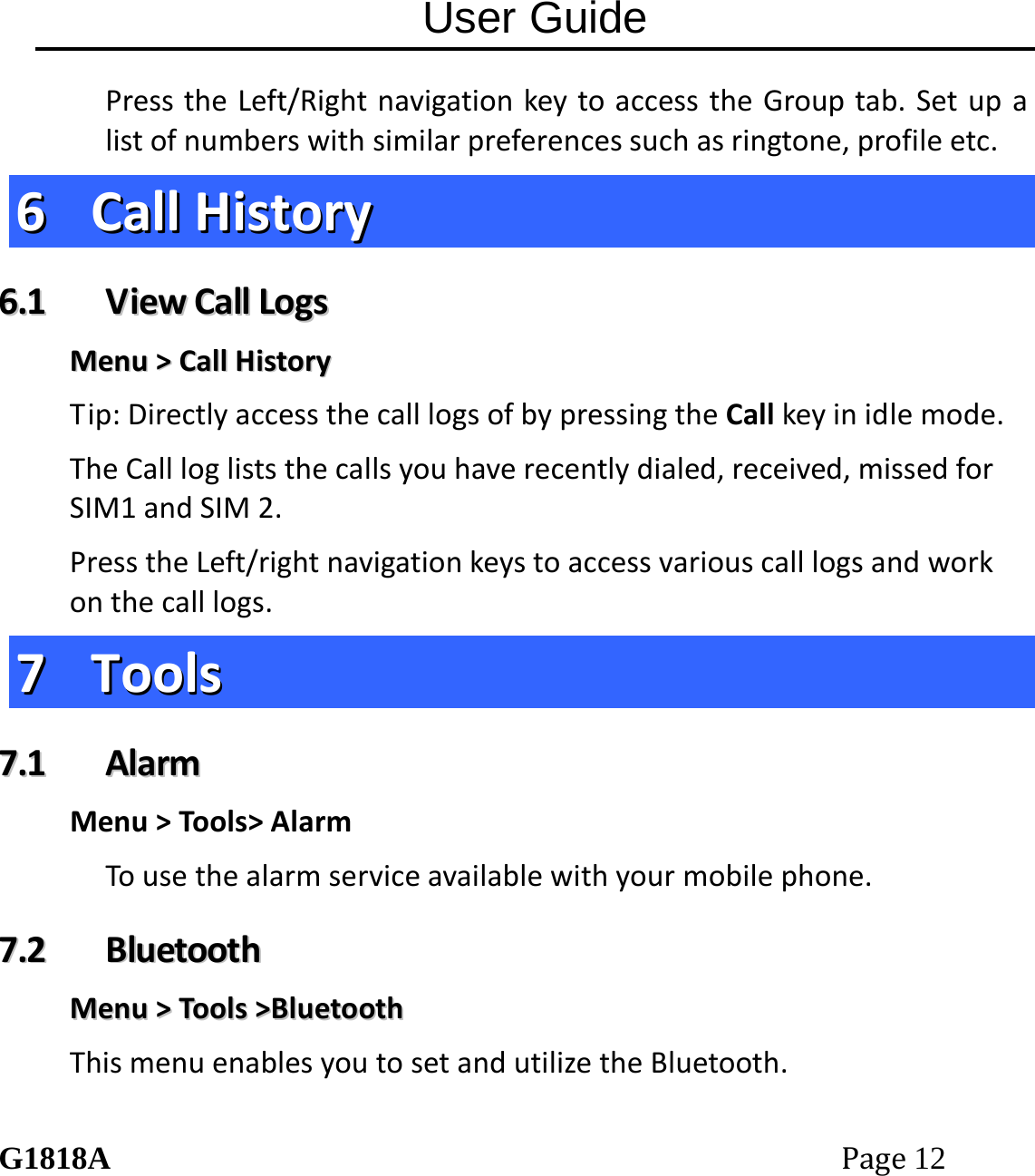 User Guide G1818APage12 PresstheLeft/RightnavigationkeytoaccesstheGrouptab.Setupalistofnumberswithsimilarpreferencessuchasringtone,profileetc.66  CCaallllHHiissttoorryy66..11  VViieewwCCaallllLLooggssMMeennuu>>CCaallllHHiissttoorryyTip:DirectlyaccessthecalllogsofbypressingtheCallkeyinidlemode.TheCalllogliststhecallsyouhaverecentlydialed,received,missedforSIM1andSIM2.PresstheLeft/rightnavigationkeystoaccessvariouscalllogsandworkonthecalllogs.77  TToooollss77..11  AAllaarrmmMenu>Tools>AlarmTousethealarmserviceavailablewithyourmobilephone.77..22  BBlluueettooootthhMMeennuu>>TToooollss>>BBlluueettooootthhThismenuenablesyoutosetandutilizetheBluetooth.