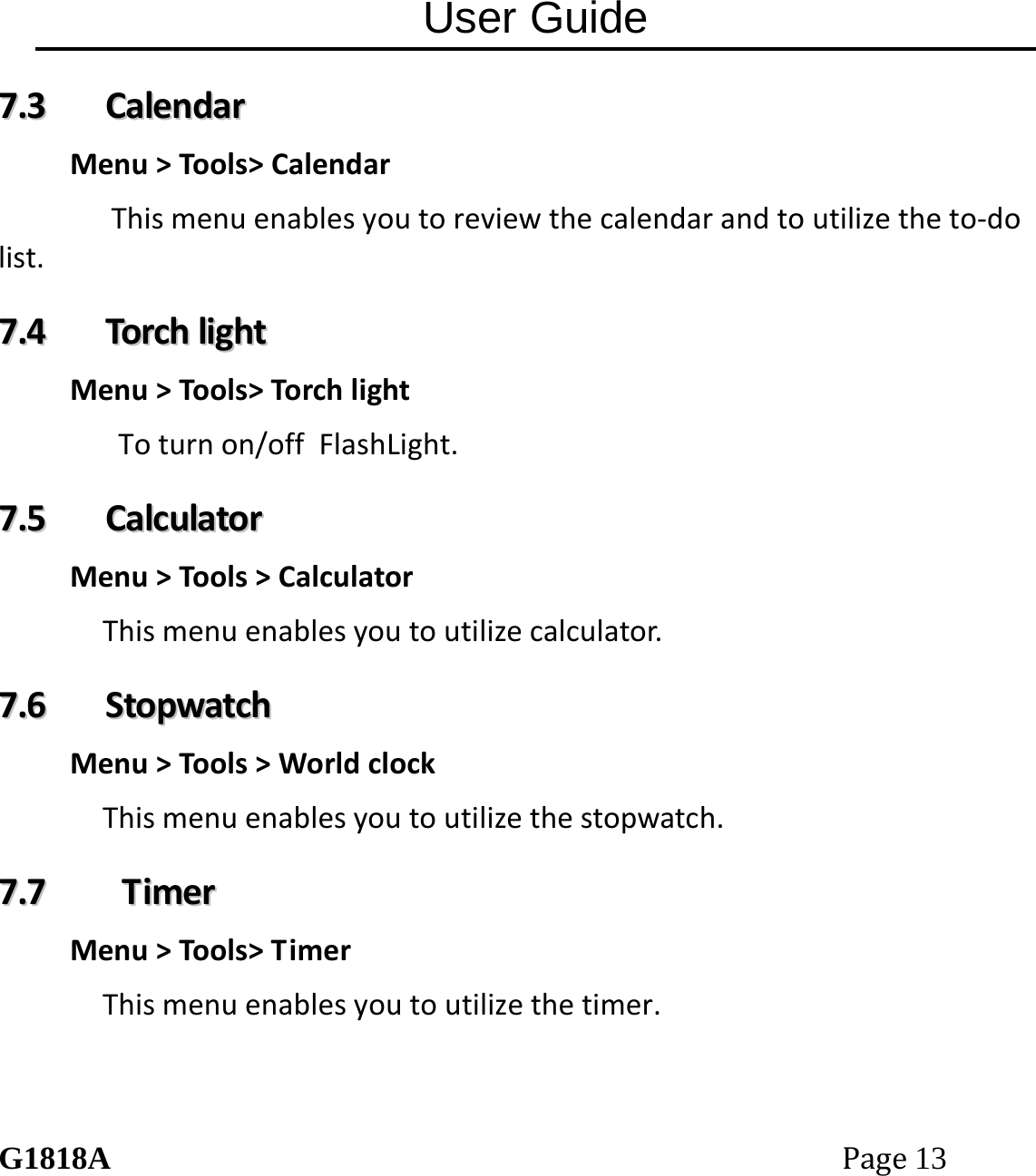 User Guide G1818APage13 77..33  CCaalleennddaarrMenu>Tools>CalendarThismenuenablesyoutoreviewthecalendarandtoutilizetheto‐dolist.77..44  TToorrcchhlliigghhttMenu>Tools>TorchlightToturnon/offFlashLight.77..55  CCaallccuullaattoorrMenu>Tools>CalculatorThismenuenablesyoutoutilizecalculator.77..66  SSttooppwwaattcchhMenu>Tools>WorldclockThismenuenablesyoutoutilizethestopwatch.77..77  TTiimmeerrMenu>Tools>TimerThismenuenablesyoutoutilizethetimer. 