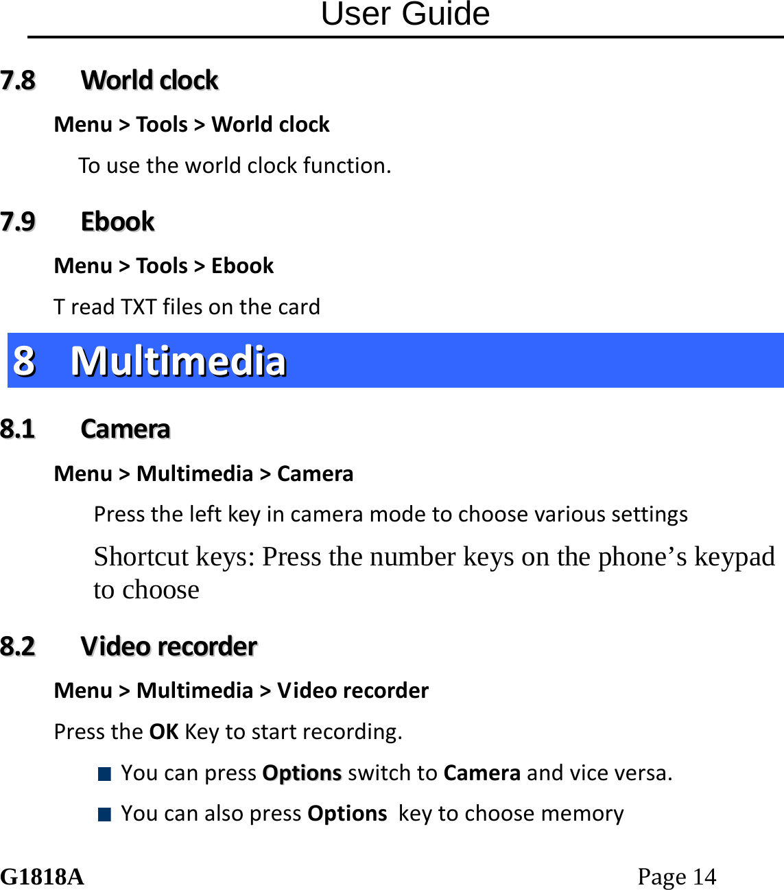 User Guide G1818APage14 77..88  WWoorrllddcclloocckkMenu>Tools>WorldclockTousetheworldclockfunction.77..99  EEbbooookkMenu>Tools>EbookTreadTXTfilesonthecard88  MMuullttiimmeeddiiaa88..11  CCaammeerraaMenu>Multimedia>CameraPresstheleftkeyincameramodetochoosevarioussettingsShortcut keys: Press the number keys on the phone&rsquo;s keypad to choose 88..22  VViiddeeoorreeccoorrddeerrMenu>Multimedia>VideorecorderPresstheOKKeytostartrecording. YoucanpressOOppttiioonnssswitchtoCameraandviceversa. YoucanalsopressOptionskeytochoosememory