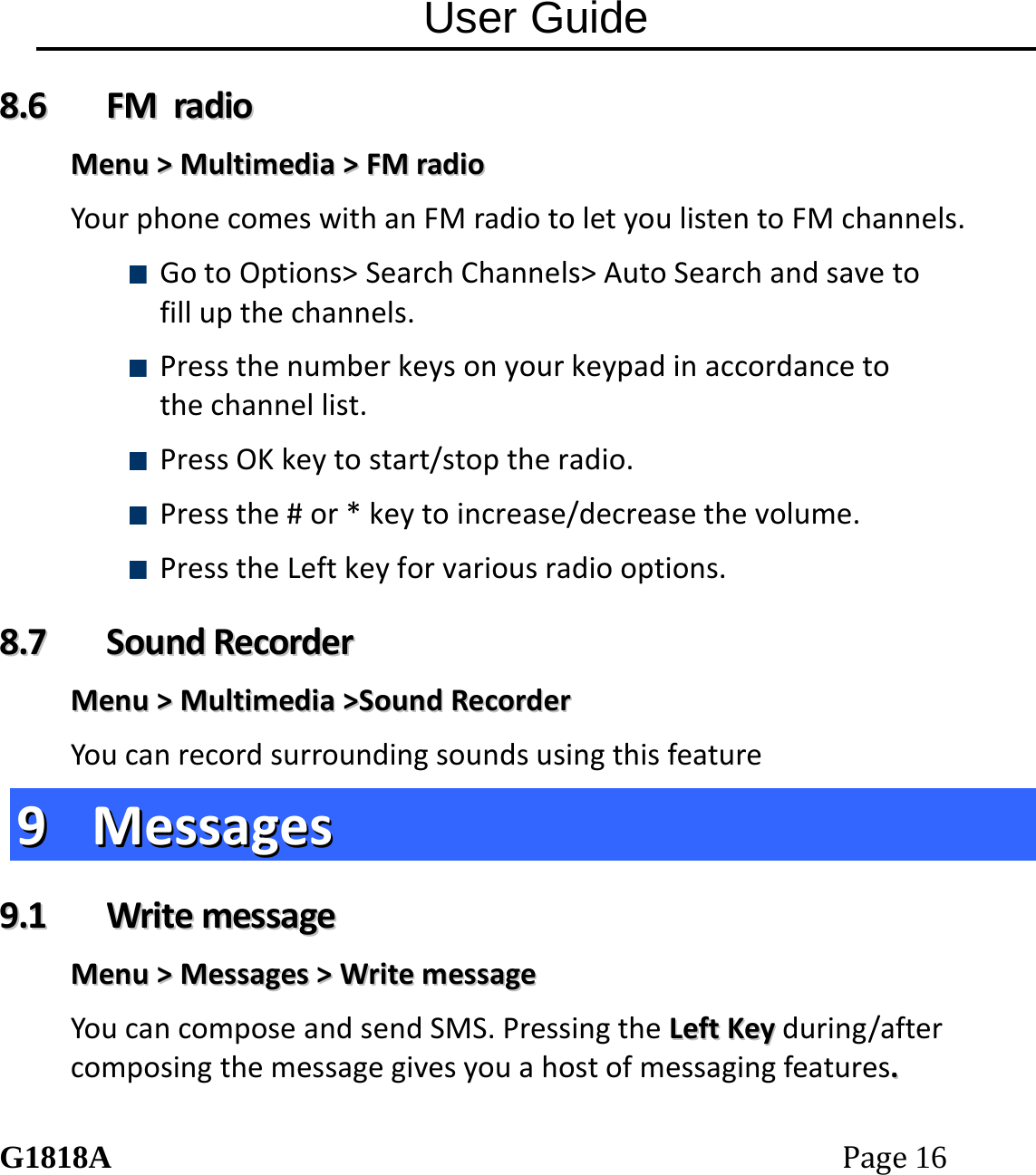 User Guide G1818APage16 88..66  FFMMrraaddiiooMMeennuu>>MMuullttiimmeeddiiaa>>FFMMrraaddiiooYourphonecomeswithanFMradiotoletyoulistentoFMchannels. GotoOptions>SearchChannels>AutoSearchandsavetofillupthechannels. Pressthenumberkeysonyourkeypadinaccordancetothechannellist. PressOKkeytostart/stoptheradio. Pressthe#or*keytoincrease/decreasethevolume. PresstheLeftkeyforvariousradiooptions.88..77  SSoouunnddRReeccoorrddeerrMMeennuu>>MMuullttiimmeeddiiaa>>SSoouunnddRReeccoorrddeerrYoucanrecordsurroundingsoundsusingthisfeature99  MMeessssaaggeess99..11  WWrriitteemmeessssaaggeeMMeennuu>>MMeessssaaggeess>>WWrriitteemmeessssaaggeeYoucancomposeandsendSMS.PressingtheLLeeffttKKeeyyduring/aftercomposingthemessagegivesyouahostofmessagingfeatures..