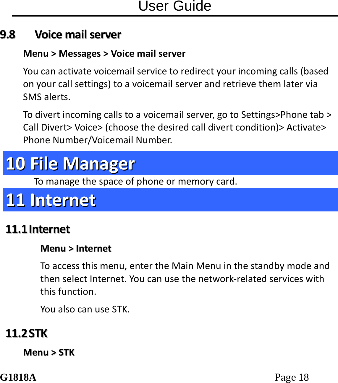 User Guide G1818APage18 99..88  VVooiicceemmaaiillsseerrvveerrMenu>Messages>VoicemailserverYoucanactivatevoicemailservicetoredirectyourincomingcalls(basedonyourcallsettings)toavoicemailserverandretrievethemlaterviaSMSalerts.Todivertincomingcallstoavoicemailserver,gotoSettings>Phonetab>CallDivert>Voice>(choosethedesiredcalldivertcondition)>Activate>PhoneNumber/VoicemailNumber.1100  FFiilleeMMaannaaggeerrTomanagethespaceofphoneormemorycard.1111  IInntteerrnneett1111..11  IInntteerrnneettMMeennuu>>IInntteerrnneettToaccessthismenu,entertheMainMenuinthestandbymodeandthenselectInternet.Youcanusethenetwork‐relatedserviceswiththisfunction.YoualsocanuseSTK.1111..22  SSTTKKMMeennuu>>SSTTKK