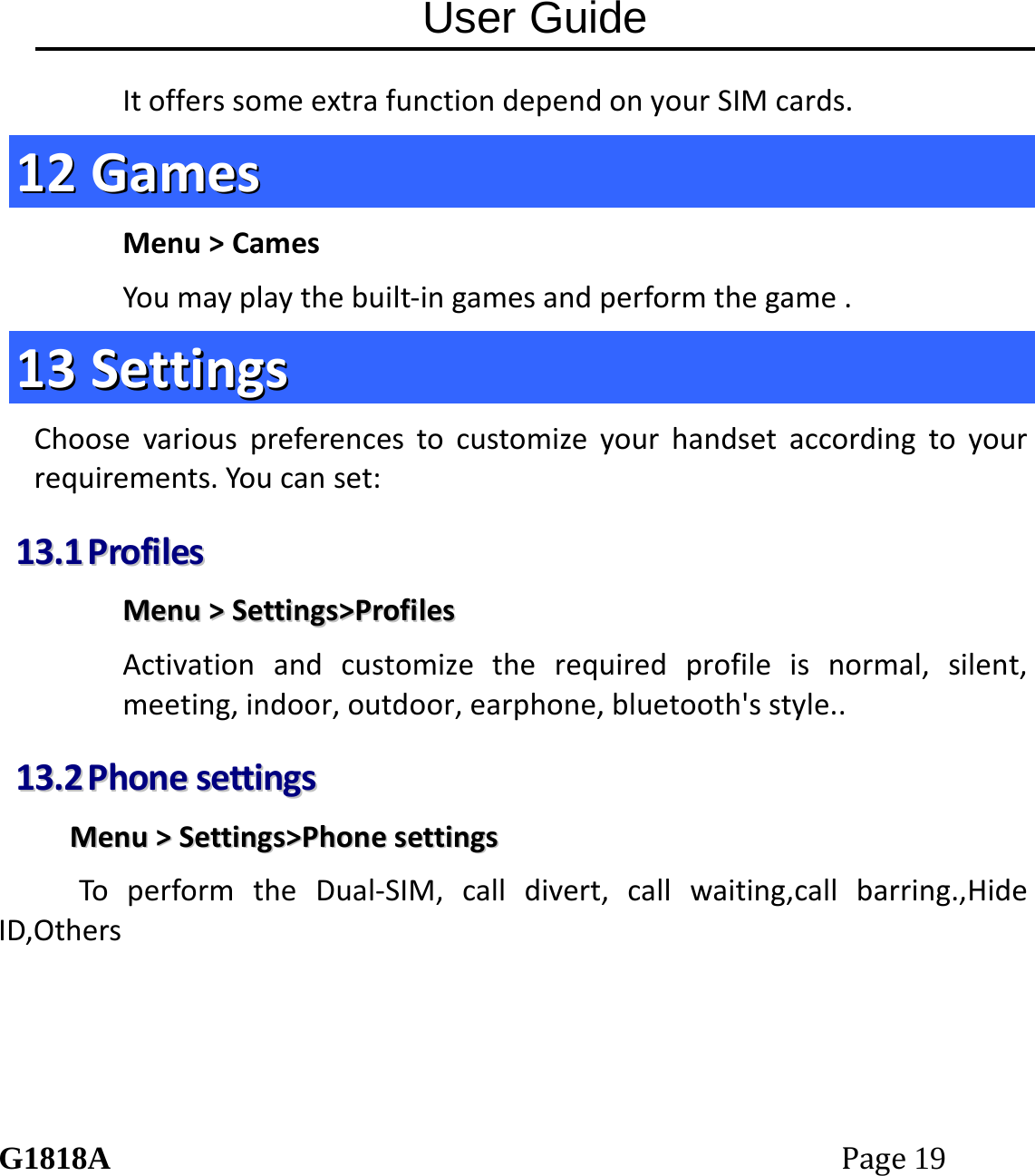 User Guide G1818APage19 ItofferssomeextrafunctiondependonyourSIMcards.1122  GGaammeessMenu>CamesYoumayplaythebuilt‐ingamesandperformthegame.1133  SSeettttiinnggssChoosevariouspreferencestocustomizeyourhandsetaccordingtoyourrequirements.Youcanset:1133..11  PPrrooffiilleessMMeennuu>>SSeettttiinnggss>>PPrrooffiilleessActivationandcustomizetherequiredprofileisnormal,silent,meeting,indoor,outdoor,earphone,bluetooth'sstyle..1133..22  PPhhoonneesseettttiinnggssMMeennuu>>SSeettttiinnggss>>PPhhoonneesseettttiinnggssToperformtheDual‐SIM,calldivert,callwaiting,callbarring.,HideID,Others