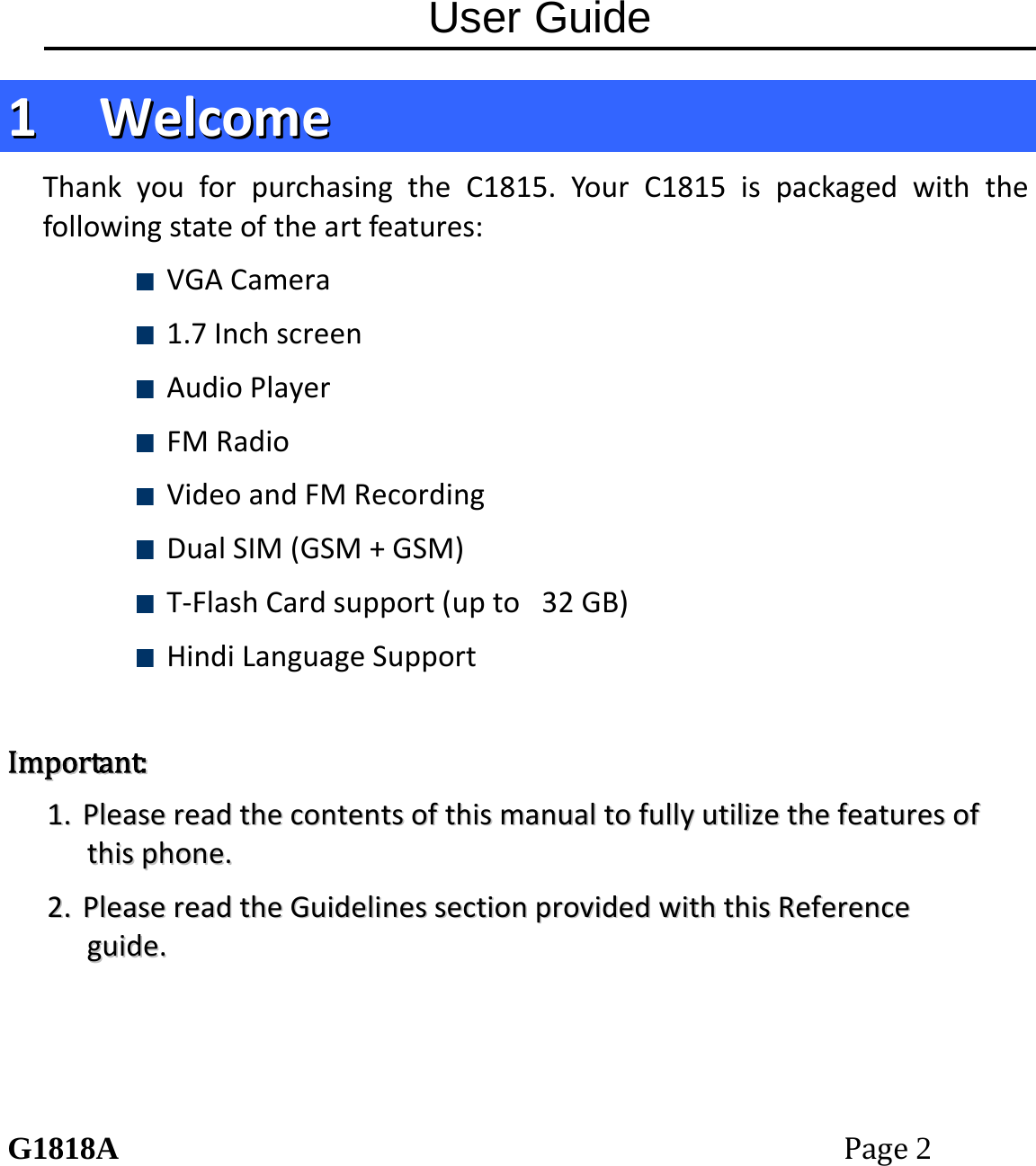 User Guide G1818APage2 11  WWeellccoommeeThankyouforpurchasingtheC1815.YourC1815ispackagedwiththefollowingstateoftheartfeatures: VGACamera 1.7Inchscreen AudioPlayer FMRadio VideoandFMRecording DualSIM(GSM+GSM) T‐FlashCardsupport(upto32GB) HindiLanguageSupportIImmppoorrttaanntt::11..  PPlleeaasseerreeaaddtthheeccoonntteennttssoofftthhiissmmaannuuaallttooffuullllyyuuttiilliizzeetthheeffeeaattuurreessoofftthhiisspphhoonnee..22..  PPlleeaasseerreeaaddtthheeGGuuiiddeelliinneesssseeccttiioonnpprroovviiddeeddwwiitthhtthhiissRReeffeerreenncceegguuiiddee..