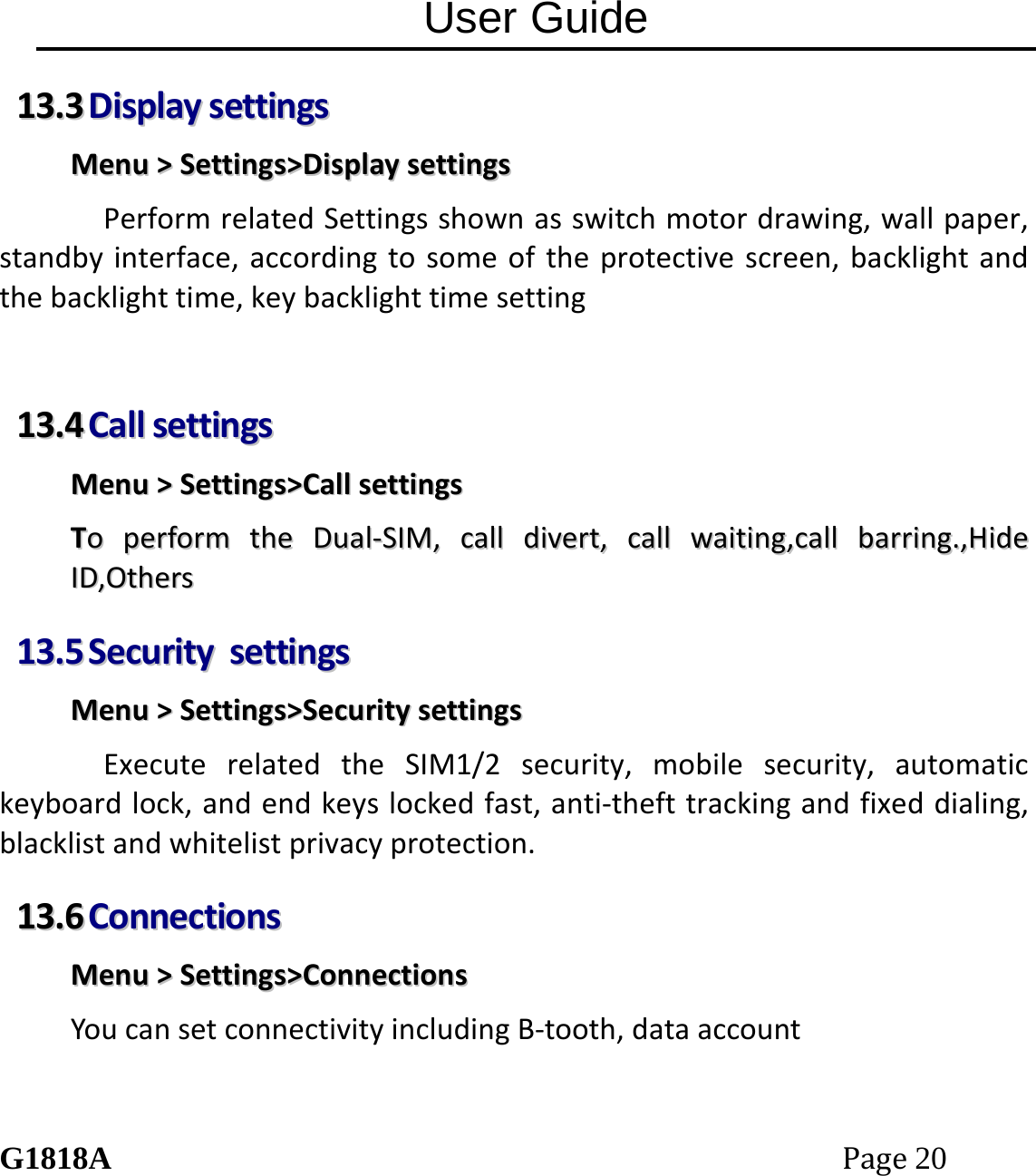 User Guide G1818APage20 1133..33  DDiissppllaayysseettttiinnggssMMeennuu>>SSeettttiinnggss>>DDiissppllaayysseettttiinnggssPerformrelatedSettingsshownasswitchmotordrawing,wallpaper,standbyinterface,accordingtosomeoftheprotectivescreen,backlightandthebacklighttime,keybacklighttimesetting1133..44  CCaallllsseettttiinnggssMMeennuu>>SSeettttiinnggss>>CCaallllsseettttiinnggssTTooppeerrffoorrmmtthheeDDuuaall‐‐SSIIMM,,ccaallllddiivveerrtt,,ccaallllwwaaiittiinngg,,ccaallllbbaarrrriinngg..,,HHiiddeeIIDD,,OOtthheerrss1133..55  SSeeccuurriittyysseettttiinnggssMMeennuu>>SSeettttiinnggss>>SSeeccuurriittyysseettttiinnggssExecuterelatedtheSIM1/2security,mobilesecurity,automatickeyboardlock,andendkeyslockedfast,anti‐thefttrackingandfixeddialing,blacklistandwhitelistprivacyprotection.1133..66  CCoonnnneeccttiioonnssMMeennuu>>SSeettttiinnggss>>CCoonnnneeccttiioonnssYoucansetconnectivityincludingB‐tooth,dataaccount