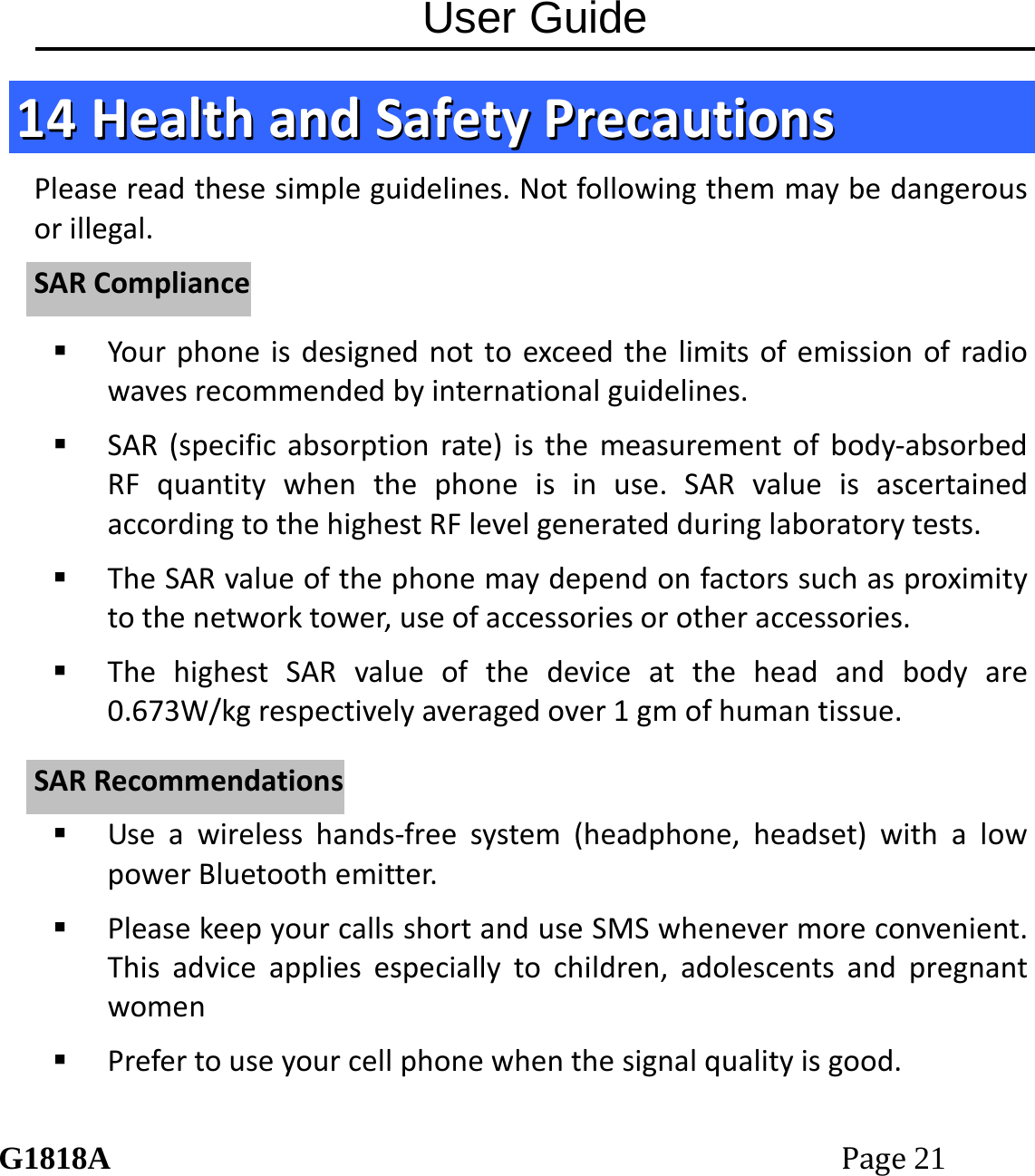 User Guide G1818APage21 1144  HHeeaalltthhaannddSSaaffeettyyPPrreeccaauuttiioonnssPleasereadthesesimpleguidelines.Notfollowingthemmaybedangerousorillegal. Yourphoneisdesignednottoexceedthelimitsofemissionofradiowavesrecommendedbyinternationalguidelines. SAR(specificabsorptionrate)isthemeasurementofbody‐absorbedRFquantitywhenthephoneisinuse.SARvalueisascertainedaccordingtothehighestRFlevelgeneratedduringlaboratorytests. TheSARvalueofthephonemaydependonfactorssuchasproximitytothenetworktower,useofaccessoriesorotheraccessories. ThehighestSARvalueofthedeviceattheheadandbodyare0.673W/kgrespectivelyaveragedover1gmofhumantissue. Useawirelesshands‐freesystem(headphone,headset)withalowpowerBluetoothemitter. PleasekeepyourcallsshortanduseSMSwhenevermoreconvenient.Thisadviceappliesespeciallytochildren,adolescentsandpregnantwomen Prefertouseyourcellphonewhenthesignalqualityisgood.SSAARRCCoommpplliiaanncceeSSAARRRReeccoommmmeennddaattiioonnss