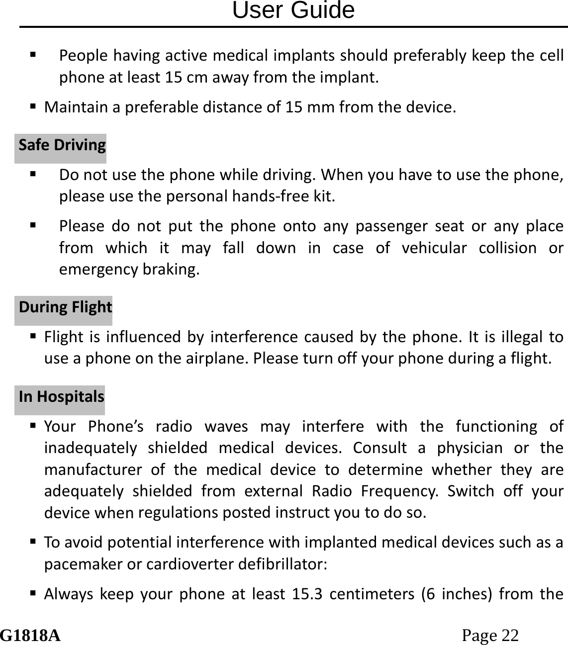 User Guide G1818APage22  Peoplehavingactivemedicalimplantsshouldpreferablykeepthecellphoneatleast15cmawayfromtheimplant. Maintainapreferabledistanceof15mmfromthedevice. Donotusethephonewhiledriving.Whenyouhavetousethephone,pleaseusethepersonalhands‐freekit. Pleasedonotputthephoneontoanypassengerseatoranyplacefromwhichitmayfalldownincaseofvehicularcollisionoremergencybraking. Flightisinfluencedbyinterferencecausedbythephone.Itisillegaltouseaphoneontheairplane.Pleaseturnoffyourphoneduringaflight. YourPhone&rsquo;sradiowavesmayinterferewiththefunctioningofinadequatelyshieldedmedicaldevices.ConsultaphysicianorthemanufacturerofthemedicaldevicetodeterminewhethertheyareadequatelyshieldedfromexternalRadioFrequency.Switchoffyourdevicewhenregulationspostedinstructyoutodoso. Toavoidpotentialinterferencewithimplantedmedicaldevicessuchasapacemakerorcardioverterdefibrillator: Alwayskeepyourphoneatleast15.3centimeters(6inches)fromtheSSaaffeeDDrriivviinnggDDuurriinnggFFlliigghhttIInnHHoossppiittaallss