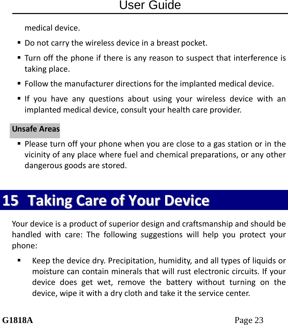 User Guide G1818APage23 medicaldevice. Donotcarrythewirelessdeviceinabreastpocket. Turnoffthephoneifthereisanyreasontosuspectthatinterferenceistakingplace. Followthemanufacturerdirectionsfortheimplantedmedicaldevice. Ifyouhaveanyquestionsaboutusingyourwirelessdevicewithanimplantedmedicaldevice,consultyourhealthcareprovider. Pleaseturnoffyourphonewhenyouareclosetoagasstationorinthevicinityofanyplacewherefuelandchemicalpreparations,oranyotherdangerousgoodsarestored.1155  TTaakkiinnggCCaarreeooffYYoouurrDDeevviicceeYourdeviceisaproductofsuperiordesignandcraftsmanshipandshouldbehandledwithcare:Thefollowingsuggestionswillhelpyouprotectyourphone: Keepthedevicedry.Precipitation,humidity,andalltypesofliquidsormoisturecancontainmineralsthatwillrustelectroniccircuits.Ifyourdevicedoesgetwet,removethebatterywithoutturningonthedevice,wipeitwithadryclothandtakeittheservicecenter.UUnnssaaffeeAArreeaass