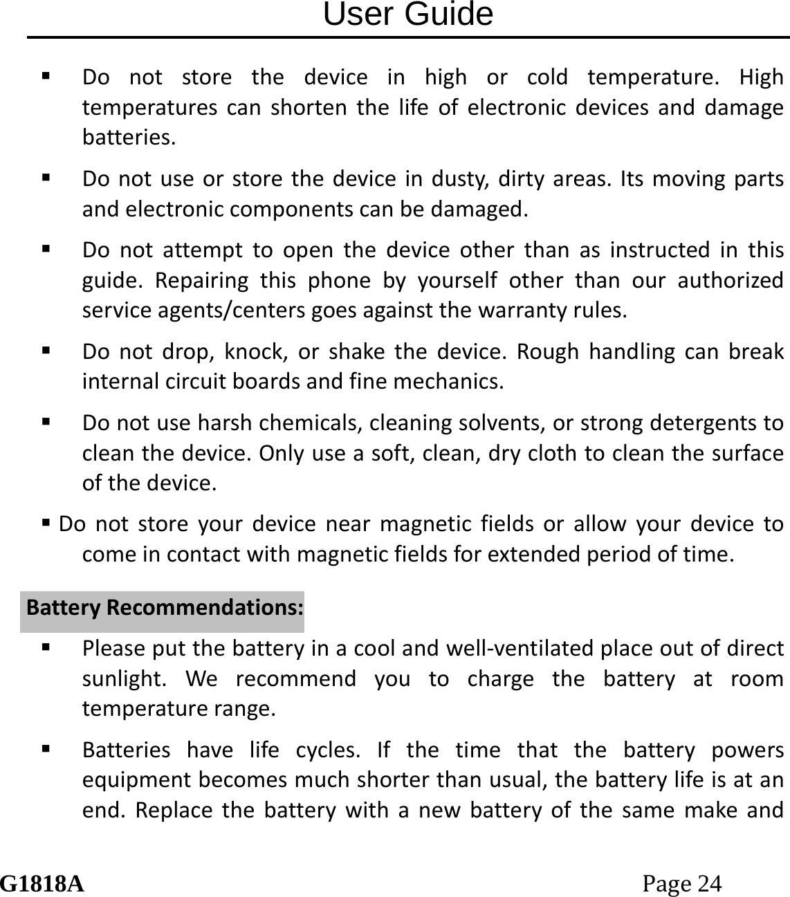 User Guide G1818APage24  Donotstorethedeviceinhighorcoldtemperature.Hightemperaturescanshortenthelifeofelectronicdevicesanddamagebatteries. Donotuseorstorethedeviceindusty,dirtyareas.Itsmovingpartsandelectroniccomponentscanbedamaged. Donotattempttoopenthedeviceotherthanasinstructedinthisguide.Repairingthisphonebyyourselfotherthanourauthorizedserviceagents/centersgoesagainstthewarrantyrules. Donotdrop,knock,orshakethedevice.Roughhandlingcanbreakinternalcircuitboardsandfinemechanics. Donotuseharshchemicals,cleaningsolvents,orstrongdetergentstocleanthedevice.Onlyuseasoft,clean,dryclothtocleanthesurfaceofthedevice. Donotstoreyourdevicenearmagneticfieldsorallowyourdevicetocomeincontactwithmagneticfieldsforextendedperiodoftime. Pleaseputthebatteryinacoolandwell‐ventilatedplaceoutofdirectsunlight.Werecommendyoutochargethebatteryatroomtemperaturerange. Batterieshavelifecycles.Ifthetimethatthebatterypowersequipmentbecomesmuchshorterthanusual,thebatterylifeisatanend.ReplacethebatterywithanewbatteryofthesamemakeandBBaatttteerryyRReeccoommmmeennddaattiioonnss::