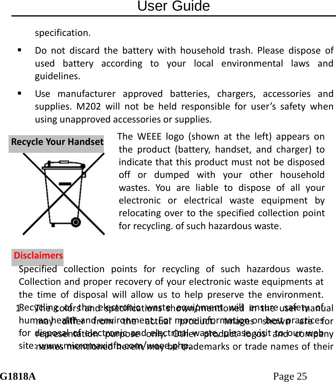 User Guide G1818APage25 specification. Donotdiscardthebatterywithhouseholdtrash.Pleasedisposeofusedbatteryaccordingtoyourlocalenvironmentallawsandguidelines. Usemanufacturerapprovedbatteries,chargers,accessoriesandsupplies.M202willnotbeheldresponsibleforuser&rsquo;ssafetywhenusingunapprovedaccessoriesorsupplies.1. Thecolorsandspecificationsshown/mentionedintheusermanualmaydifferfromtheactualproduct.Imagesshownareforrepresentationpurposeonly.OtherproductlogosandcompanynamesmentionedhereinmaybetrademarksortradenamesoftheirRReeccyycclleeYYoouurrHHaannddsseettDDiissccllaaiimmeerrssTheWEEElogo(shownattheleft)appearsontheproduct(battery,handset,andcharger)toindicatethatthisproductmustnotbedisposedoffordumpedwithyourotherhouseholdwastes.Youareliabletodisposeofallyourelectronicorelectricalwasteequipmentbyrelocatingovertothespecifiedcollectionpointforrecycling.ofsuchhazardouswaste.Specifiedcollectionpointsforrecyclingofsuchhazardouswaste.Collectionandproperrecoveryofyourelectronicwasteequipmentsatthetimeofdisposalwillallowustohelppreservetheenvironment.Recyclingoftheelectronicwasteequipmentwillensuresafetyofhumanhealthandenvironment.Formoreinformationonbestpracticesfordisposalofelectronicandelectricalwaste,pleasevisittoourwebsite:www.micromaxinfo.com/weee.php.