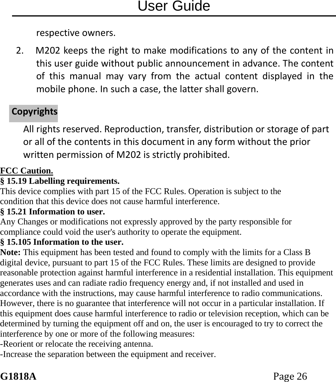 User Guide G1818APage26 respectiveowners.2. M202keepstherighttomakemodificationstoanyofthecontentinthisuserguidewithoutpublicannouncementinadvance.Thecontentofthismanualmayvaryfromtheactualcontentdisplayedinthemobilephone.Insuchacase,thelattershallgovern.Allrightsreserved.Reproduction,transfer,distributionorstorageofpartorallofthecontentsinthisdocumentinanyformwithoutthepriorwrittenpermissionofM202isstrictlyprohibited.FCC Caution. &sect; 15.19 Labelling requirements. This device complies with part 15 of the FCC Rules. Operation is subject to the condition that this device does not cause harmful interference. &sect; 15.21 Information to user. Any Changes or modifications not expressly approved by the party responsible for compliance could void the user's authority to operate the equipment. &sect; 15.105 Information to the user. Note: This equipment has been tested and found to comply with the limits for a Class B digital device, pursuant to part 15 of the FCC Rules. These limits are designed to provide reasonable protection against harmful interference in a residential installation. This equipment generates uses and can radiate radio frequency energy and, if not installed and used in accordance with the instructions, may cause harmful interference to radio communications. However, there is no guarantee that interference will not occur in a particular installation. If this equipment does cause harmful interference to radio or television reception, which can be determined by turning the equipment off and on, the user is encouraged to try to correct the interference by one or more of the following measures: -Reorient or relocate the receiving antenna. -Increase the separation between the equipment and receiver. CCooppyyrriigghhttss