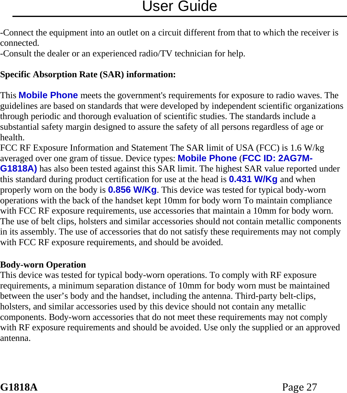 User Guide G1818APage27 -Connect the equipment into an outlet on a circuit different from that to which the receiver is connected. -Consult the dealer or an experienced radio/TV technician for help.  Specific Absorption Rate (SAR) information:  This Mobile Phone meets the government's requirements for exposure to radio waves. The guidelines are based on standards that were developed by independent scientific organizations through periodic and thorough evaluation of scientific studies. The standards include a substantial safety margin designed to assure the safety of all persons regardless of age or health. FCC RF Exposure Information and Statement The SAR limit of USA (FCC) is 1.6 W/kg averaged over one gram of tissue. Device types: Mobile Phone (FCC ID: 2AG7M-G1818A) has also been tested against this SAR limit. The highest SAR value reported under this standard during product certification for use at the head is 0.431 W/Kg and when properly worn on the body is 0.856 W/Kg. This device was tested for typical body-worn operations with the back of the handset kept 10mm for body worn To maintain compliance with FCC RF exposure requirements, use accessories that maintain a 10mm for body worn. The use of belt clips, holsters and similar accessories should not contain metallic components in its assembly. The use of accessories that do not satisfy these requirements may not comply with FCC RF exposure requirements, and should be avoided.  Body-worn Operation This device was tested for typical body-worn operations. To comply with RF exposure requirements, a minimum separation distance of 10mm for body worn must be maintained between the user&rsquo;s body and the handset, including the antenna. Third-party belt-clips, holsters, and similar accessories used by this device should not contain any metallic components. Body-worn accessories that do not meet these requirements may not comply with RF exposure requirements and should be avoided. Use only the supplied or an approved antenna.  