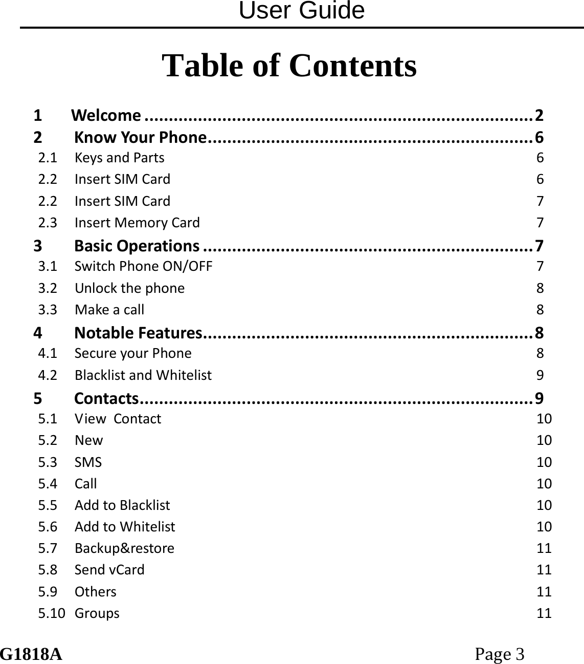 User Guide G1818APage3 Table of Contents  1Welcome................................................................................22KnowYourPhone...................................................................62.1KeysandParts62.2InsertSIMCard62.2InsertSIMCard72.3InsertMemoryCard73BasicOperations....................................................................73.1SwitchPhoneON/OFF73.2Unlockthephone83.3Makeacall84NotableFeatures....................................................................84.1SecureyourPhone84.2BlacklistandWhitelist95Contacts.................................................................................95.1ViewContact105.2New105.3SMS105.4Call105.5AddtoBlacklist105.6AddtoWhitelist105.7Backup&amp;restore115.8SendvCard115.9Others115.10Groups11