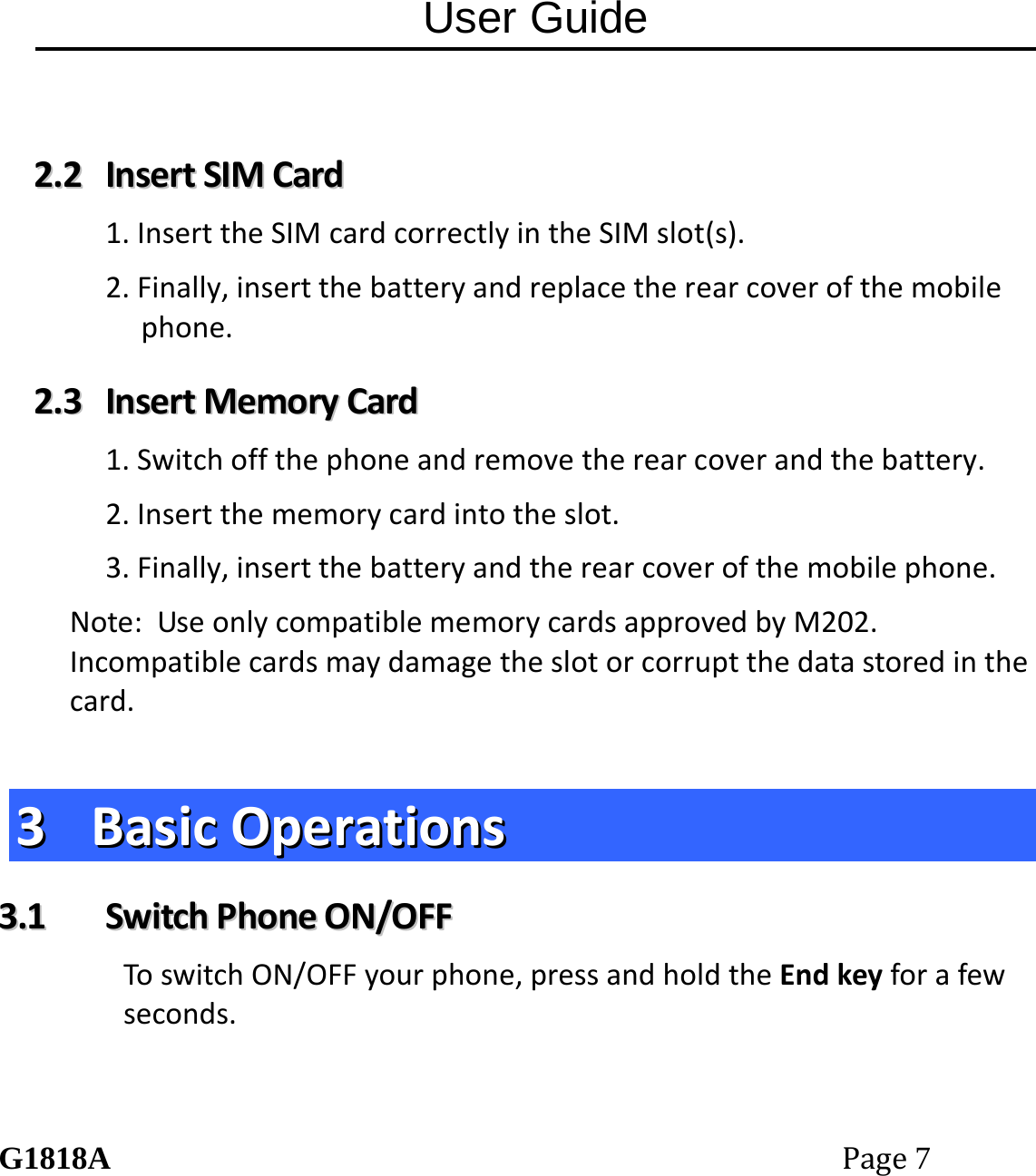 User Guide G1818APage7 22..22  IInnsseerrttSSIIMMCCaarrdd1.InserttheSIMcardcorrectlyintheSIMslot(s).2.Finally,insertthebatteryandreplacetherearcoverofthemobilephone.22..33  IInnsseerrttMMeemmoorryyCCaarrdd1.Switchoffthephoneandremovetherearcoverandthebattery.2.Insertthememorycardintotheslot.3.Finally,insertthebatteryandtherearcoverofthemobilephone.Note:UseonlycompatiblememorycardsapprovedbyM202.Incompatiblecardsmaydamagetheslotorcorruptthedatastoredinthecard.33  BBaassiiccOOppeerraattiioonnss33..11  SSwwiittcchhPPhhoonneeOONN//OOFFFFToswitchON/OFFyourphone,pressandholdtheEndkeyforafewseconds.