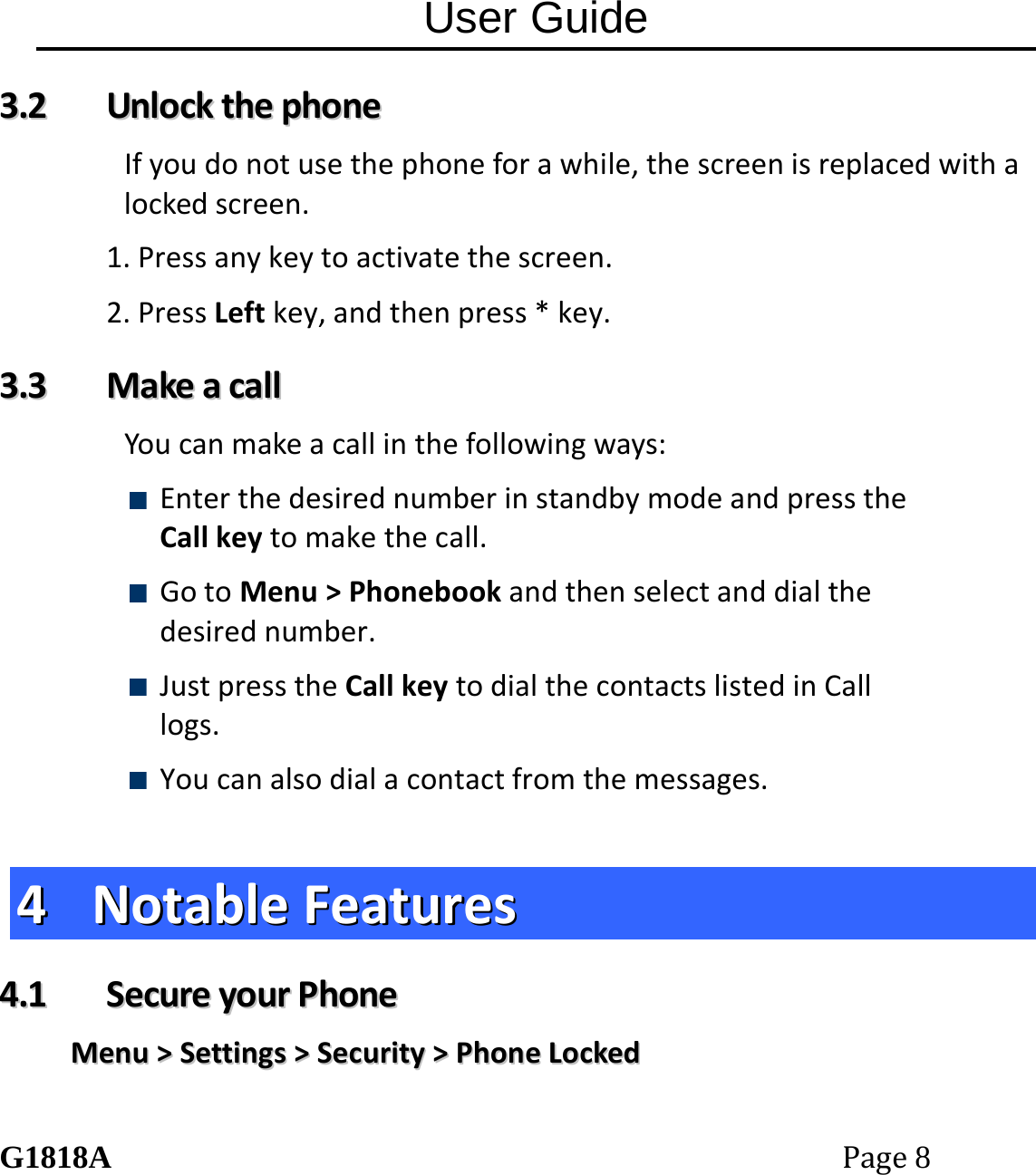 User Guide G1818APage8 33..22  UUnnlloocckktthheepphhoonneeIfyoudonotusethephoneforawhile,thescreenisreplacedwithalockedscreen.1.Pressanykeytoactivatethescreen.2.PressLeftkey,andthenpress*key.33..33  MMaakkeeaaccaallllYoucanmakeacallinthefollowingways: EnterthedesirednumberinstandbymodeandpresstheCallkeytomakethecall. GotoMenu>Phonebookandthenselectanddialthedesirednumber. JustpresstheCallkeytodialthecontactslistedinCalllogs. Youcanalsodialacontactfromthemessages.44  NNoottaabblleeFFeeaattuurreess44..11  SSeeccuurreeyyoouurrPPhhoonneeMMeennuu>>SSeettttiinnggss>>SSeeccuurriittyy>>PPhhoonneeLLoocckkeedd