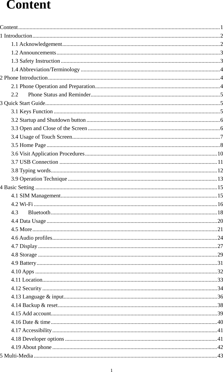  1 Content Content .............................................................................................................................................. 11 Introduction .................................................................................................................................... 21.1 Acknowledgement ............................................................................................................... 21.2 Announcements ................................................................................................................... 31.3 Safety Instruction ................................................................................................................ 31.4 Abbreviation/Terminology .................................................................................................. 4 2 Phone Introduction ......................................................................................................................... 42.1 Phone Operation and Preparation ........................................................................................ 42.2Phone Status and Reminder ........................................................................................... 53 Quick Start Guide ........................................................................................................................... 53.1 Keys Function ..................................................................................................................... 53.2 Startup and Shutdown button .............................................................................................. 63.3 Open and Close of the Screen ............................................................................................. 63.4 Usage of Touch Screen ........................................................................................................ 73.5 Home Page .......................................................................................................................... 83.6 Visit Application Procedures ............................................................................................. 103.7 USB Connection ............................................................................................................... 113.8 Typing words ..................................................................................................................... 123.9 Operation Technique ......................................................................................................... 134 Basic Setting ................................................................................................................................ 154.1 SIM Management .............................................................................................................. 154.2 Wi-Fi ................................................................................................................................. 164.3Bluetooth ..................................................................................................................... 184.4 Data Usage ........................................................................................................................ 204.5 More .................................................................................................................................. 214.6 Audio profiles .................................................................................................................... 244.7 Display .............................................................................................................................. 274.8 Storage .............................................................................................................................. 294.9 Battery ............................................................................................................................... 314.10 Apps ................................................................................................................................ 324.11 Location ........................................................................................................................... 334.12 Security ........................................................................................................................... 344.13 Language &amp; input ............................................................................................................ 364.14 Backup &amp; reset ................................................................................................................ 384.15 Add account..................................................................................................................... 394.16 Date &amp; time ..................................................................................................................... 404.17 Accessibility .................................................................................................................... 414.18 Developer options ........................................................................................................... 414.19 About phone .................................................................................................................... 425 Multi-Media ................................................................................................................................. 43