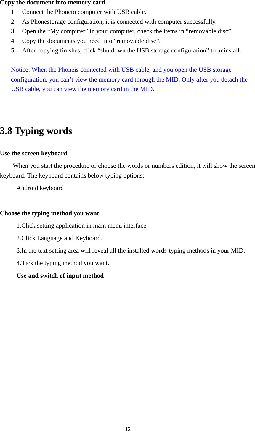  12 Copy the document into memory card 1. Connect the Phoneto computer with USB cable. 2. As Phonestorage configuration, it is connected with computer successfully.   3. Open the &ldquo;My computer&rdquo; in your computer, check the items in &ldquo;removable disc&rdquo;. 4. Copy the documents you need into &ldquo;removable disc&rdquo;. 5. After copying finishes, click &ldquo;shutdown the USB storage configuration&rdquo; to uninstall.  Notice: When the Phoneis connected with USB cable, and you open the USB storage configuration, you can&rsquo;t view the memory card through the MID. Only after you detach the USB cable, you can view the memory card in the MID.   3.8 Typing words Use the screen keyboard When you start the procedure or choose the words or numbers edition, it will show the screen keyboard. The keyboard contains below typing options: Android keyboard      Choose the typing method you want 1.Click setting application in main menu interface. 2.Click Language and Keyboard. 3.In the text setting area will reveal all the installed words-typing methods in your MID.   4.Tick the typing method you want. Use and switch of input method 
